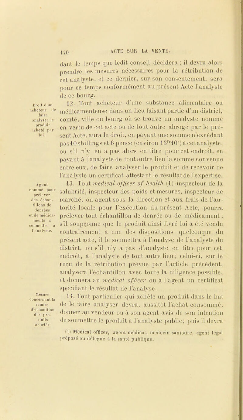 Droit d'un acheteur de faire analyser le produit acheté par lui. Agent nommé pour prélever «les échan- tillons de denrées et de médica- ments à soumettre à l'analyste. Mesure concernant la remise d'éehantilon des pro- duits achetés. dant le temps que ledit conseil décidera; il devra alors prendre les mesures nécessaires pour la rétribution de cet analyste, et ce dernier, sur son consentement, sera pour ce temps conformément au présent Acte l'analyste de ce bourg. 12. Tout acheteur d’une substance alimentaire ou médicamenteuse dans un lieu faisant partie d’un district, comté, ville ou bourg où se trouve un analyste nommé en vertu de cet acte ou de tout autre abrogé par le pré- sent Acte, aura le droit, en payant une somme n’excédant pas 10 shillings et 6 pence (environ 13rr 10e) à cet analyste, ou s’il n'y en a pas alors en titre pour cet endroit, en payant à l'analyste de tout autre lieu la somme convenue entre eux, de faire analyser le produit et de recevoir de l’analyste un certificat attestant le résultat de l’expertise. 13. Tout medical officer of heallh (1) inspecteur de la salubrité, inspecteur des poids et mesures, inspecteur de marché, ou agent sous la direction et aux frais de l'au- torité locale pour l’exécution du présent Acte, pourra prélever tout échantillon de denrée ou de médicament : s'il soupçonne que le produit ainsi livré lui a été vendu contrairement à une des dispositions quelconque du présent acte, il le soumettra à l’analyse de l’analyste du district, ou s’il n’y a pas d’analyste en titre pour cet endroit, à l’analyste de tout autre lieu; celui-ci, sur le reçu de la rétribution prévue par l'article précédent, analysera l’échantillon avec toute la diligence possible, et donnera au medical officer ou t\ l’agent un certificat spécifiant le résultat de l’analyse. 14. Tout particulier qui achète un produit dans le but de le faire analyser devra, aussitôt l’achat consommé, donner aji vendeur ou à son agenL avis de son intention <le soumettre le produit à l’analyste public; puis il devra (t) Medical officer, agent médical, médecin sanitaire, agent légal préposé ou délégué à la santé publique.