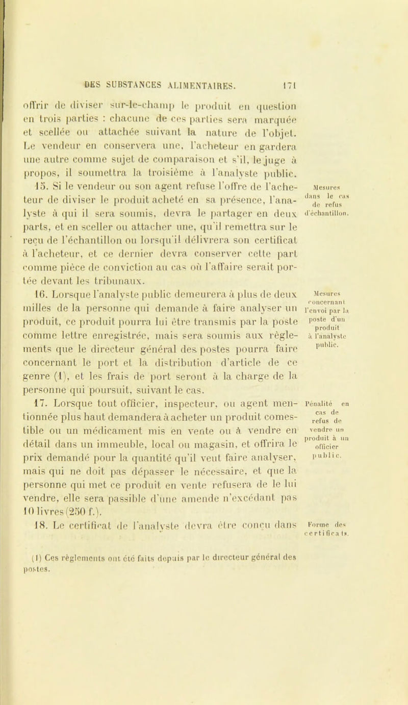 offrir de diviser suMc-champ le produit eu question en trois parties : chacune de ces parties sera marquée et scellée ou attachée suivant la nature de l’objet. Le vendeur en conservera une. l’acheteur en gardera une autre comme sujet de comparaison et s’il, le juge à propos, il soumettra la troisième à l’analyste public. 15. Si le vendeur ou son agent refuse l’offre de l’ache- teur de diviser le produit acheté en sa présence, l'ana- lyste à qui il sera soumis, devra le partager en deux parts, et en sceller ou attacher une, qu'il remettra sur le reçu de l’échantillon ou lorsqu'il délivrera son certificat à l’acheteur, et ce dernier devra conserver cette part comme pièce de conviction au cas où l'affaire serait por- tée devant les tribunaux. 16. Lorsque l'analyste public demeurera à plus de deux milles de la personne qui demande à faire analyser un produit, ce produit pourra lui être transmis par la poste comme lettre enregistrée, mais sera soumis aux règle- ments que le directeur général des postes pourra faire concernant le port et la distribution d’article de ce genre (1), et les frais de port seront à. la charge de la personne qui poursuit, suivant le cas. 17. Lorsque tout officier, inspecteur, ou agent men- tionnée plus haut demandera à acheter un produit comes- tible ou un médicament mis en vente ou à vendre en détail dans un immeuble, local ou magasin, et offrira le prix demandé pour la quantité qu’il veut faire analyser, mais qui ne doit pas dépasser le nécessaire, et que la personne qui met ce produit en vente refusera de le lui vendre, elle sera passible d’une amende n’excédant pas 10 livres (250 f.). IN. Le certificat de l’analyste devra être conçu dans Mesures dans le ras de refus d'échantillon. Mesures concernant l’envoi par la poste d'un produit il l'analyste public. Pénalité en cas de refus de vendre un produit h un officier p u 1)1 i c. (1) Ces règlements ont. etc faits depuis par le directeur général des postes. Forme des c c r t i lira Is.