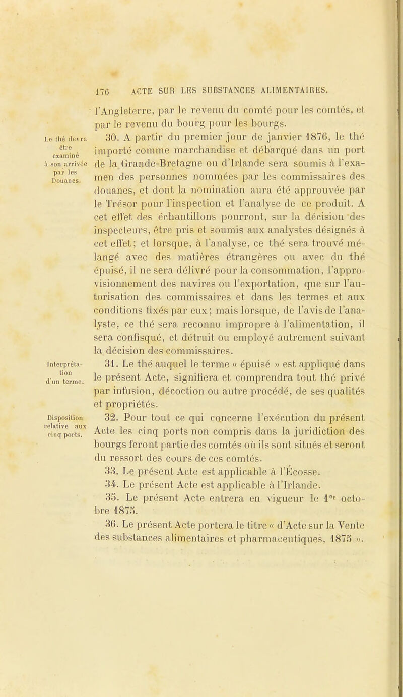 i.c thé devra être examiné à son arrivée par les Douanes. Interpréta- tion d'un terme. Disposition relative aux einq ports. l’Angleterre, par le revenu du comté pour les comtés, et par le revenu du bourg pour les bourgs. 30. A partir du premier jour de janvier 1876, le thé importé comme marchandise et débarqué dans un port de la Grande-Bretagne ou d’Irlande sera soumis à l’exa- men des personnes nommées par les commissaires des douanes, et dont la nomination aura été approuvée par le Trésor pour l’inspection et l’analyse de ce produit. A cet effet des échantillons pourront, sur la décision des inspecteurs, être pris et soumis aux analystes désignés à cet effet; et lorsque, à l’analyse, ce thé sera trouvé mé- langé avec des matières étrangères ou avec du thé épuisé, il ne sera délivré pour la consommation, l’appro- visionnement des navires ou l’exportation, que sur l’au- torisation des commissaires et dans les termes et aux conditions fixés par eux; mais lorsque, de l’avis de l’ana- lyste, ce thé sera reconnu impropre à l’alimentation, il sera confisqué, et détruit ou employé autrement suivant la décision des commissaires. 31. Le thé auquel le terme « épuisé » est appliqué dans le présent Acte, signifiera et comprendra tout thé privé par infusion, décoction ou autre procédé, de ses qualités et propriétés. 32. Pour tout ce qui concerne l’exécution du présent Acte les cinq ports non compris dans la juridiction des bourgs feront partie des comtés où ils sont situés et seront du ressort des cours de ces comtés. 33. Le présent Acte est applicable à l’Écosse. 34. Le présent Acte est applicable à l’Irlande. 33. Le présent Acte entrera en vigueur le l°r octo- bre 1875. 36. Le présent Acte portera le titre « d’Acte sur la Vente des substances alimentaires et pharmaceutiques, 1875 ».