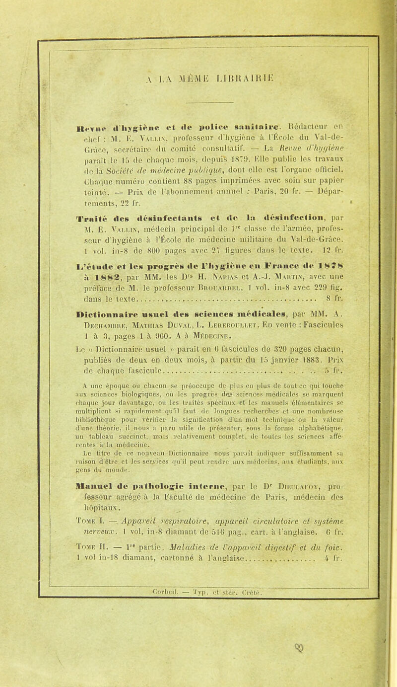 A I. A M K M !•: I.I |{H Al RI K U,.,,,,, iliiygièni' ot île police sanitaire. llédacteur on ; M. K. Vai.i.in, professeur d'hygiène à l'École du Val-de- Grûce, secrétaire du comité consultatif. — La Revue d'hygiène parait le 15 de chaque mois, depuis 1S7!). 1711e publie les travaux de la Société de médecine publique, dout elle est l'organe officiel. Chaque numéro contient 88 pages imprimées avec soin sur papier teinté. — Prix de l’abonnement, annuel : Paris, 20 fr. — Dépar- tements, 22 fr. Truité des désinfectants et de lu désinfection, par M. E. Vallin, médecin principal do lrc classe de l’armée, profes- seur d’hygiène à l’École de médecine militaire du Val-dè-Grâce. I vol. in-8 de 800 pages avec 27 figures dans le texte. 12 fr. I/éinde et les progrès de l'hygiène en France de 18* 8 à 1882, par MM. les D's H. Napias et A.-.I. Mahti.x, avec une préface de M. le professeur BnouAitnF.i.. I vol. in-8 avec 220 fig. dans le texte 8 fr. l>ictionnairc usuel des sciences médicales, par MM. A. Dechamiiiie, Mathias Duvai., L. Lereboullet. En vente : Fascicules 1 îi 3, pages 1 ît 0G0. A ;i Médecine. Le « Dictionnaire usuel » paraît en fi fascicules de .320 pages chacun, publiés de deux en deux mois, à partir du 15 janvier 1883. Prix de chaque fascicule 5 fr. A une époque où chacun se préoccupe de plus en plus de tout cc qui touche aux sciences biologiques, ou les progrès des sciences médicales se marquent chaque jour davantage, où les traités spéciaux et les manuels élémentaires se multiplient si rapidement qu’il faut de longues recherches et une nombreuse bibliothèque pour vérifier la signification d'un mot technique ou la valeur d'une théorie, il nous a paru utile de présenter, sous la forme alphabélique. un tableau succinct, mais relativement complet, de toutes les sciences allè- rentes à la médecine. Le titre de cc nouveau Dictionnaire nous parait indiquer suffisamment sa raison d’etre et tes services qu'il peut rendre aux médecins, aux étudiants, aux gens du monde. Manuel de pathologie interne, par le Dr Diei i.akoy, pro- fesseur agrégé à la Faculté de médecine do Paris, médecin dos hôpitaux. Tome I. — Appareil respiratoire, appareil circulatoire et sjjstème nerveux. I vol. iii-8 diamant de 51G pag.. cart. à l’anglaise, fi fr. Tome II. —■ lre partie. Maladies de L'appareil digestif et du foie. 1 vol in-18 diamant, cartonné à l’anglaise 4 fr.