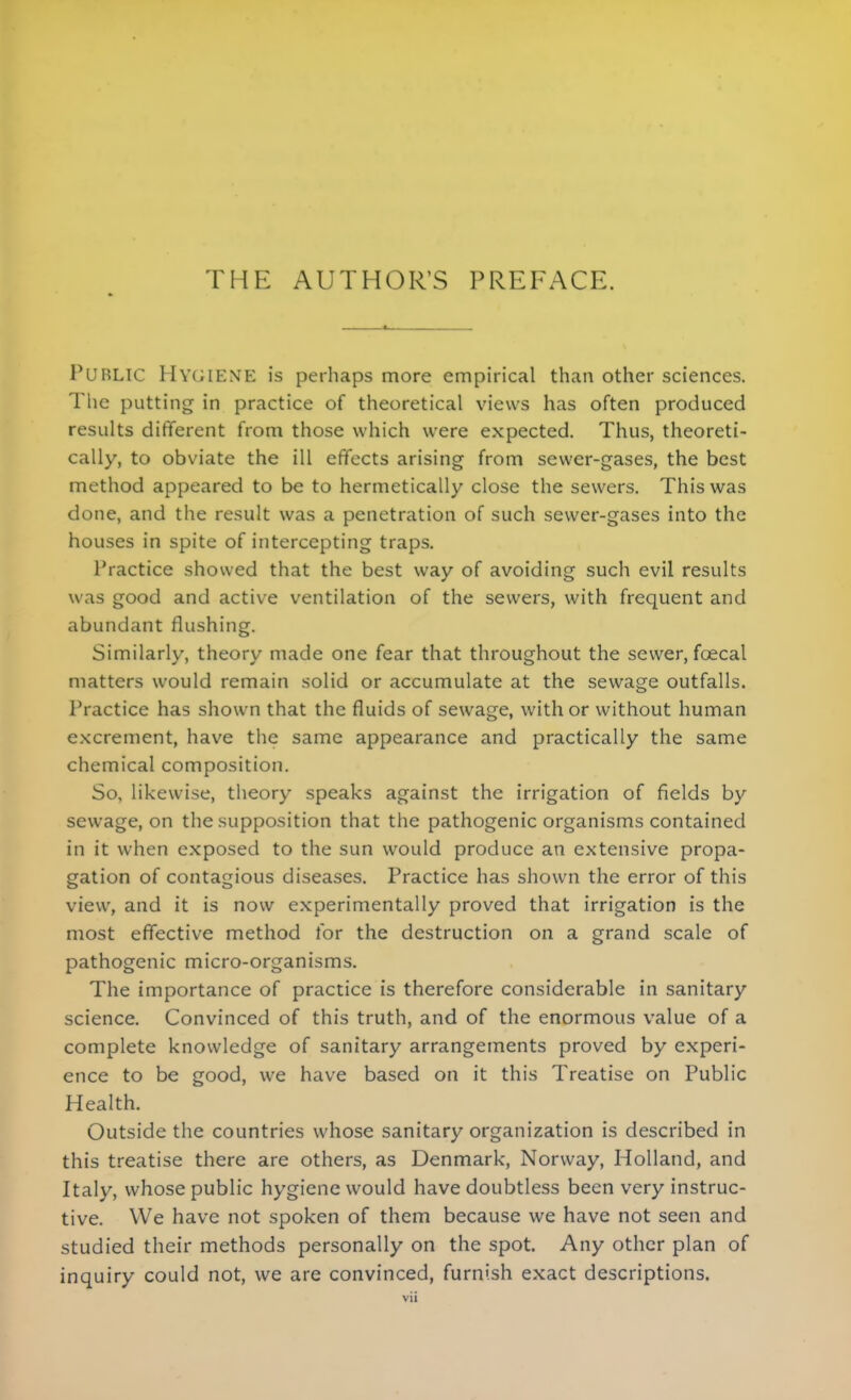 PUBLIC Hygiene is perhaps more empirical than other sciences. The putting in practice of theoretical views has often produced results different from those which were expected. Thus, theoreti- cally, to obviate the ill effects arising from sewer-gases, the best method appeared to be to hermetically close the sewers. This was done, and the result was a penetration of such sewer-gases into the houses in spite of intercepting traps. Practice showed that the best way of avoiding such evil results was good and active ventilation of the sewers, with frequent and abundant flushing. Similarly, theory made one fear that throughout the sewer, foecal matters would remain solid or accumulate at the sewage outfalls. Practice has shown that the fluids of sewage, with or without human excrement, have the same appearance and practically the same chemical composition. So, likewise, theory speaks against the irrigation of fields by sewage, on the supposition that the pathogenic organisms contained in it when exposed to the sun would produce an extensive propa- gation of contagious diseases. Practice has shown the error of this view, and it is now experimentally proved that irrigation is the most effective method for the destruction on a grand scale of pathogenic micro-organisms. The importance of practice is therefore considerable in sanitary science. Convinced of this truth, and of the enormous value of a complete knowledge of sanitary arrangements proved by experi- ence to be good, we have based on it this Treatise on Public Health. Outside the countries whose sanitary organization is described in this treatise there are others, as Denmark, Norway, Holland, and Italy, whose public hygiene would have doubtless been very instruc- tive. We have not spoken of them because we have not seen and studied their methods personally on the spot. Any other plan of inquiry could not, we are convinced, furnish exact descriptions.