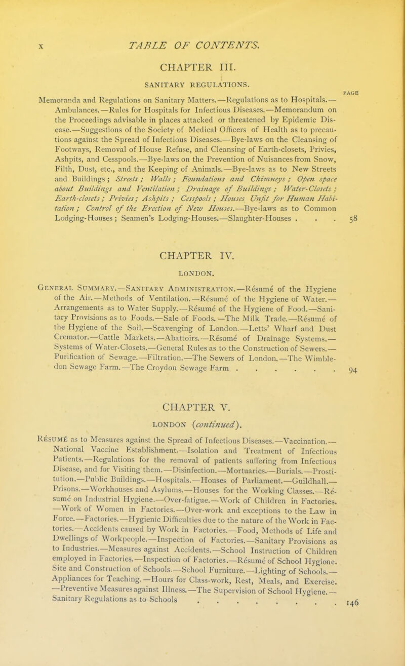 CHAPTER III. SANITARY REGULATIONS. Memoranda and Regulations on Sanitary Matters.—Regulations as to Hospitals.— Ambulances.—Rules for Hospitals for Infectious Diseases.—Memorandum on the Proceedings advisable in places attacked or threatened by Epidemic Dis- ease.—Suggestions of the Society of Medical Officers of Health as to precau- tions against the Spread of Infectious Diseases.—Bye-laws on the Cleansing of Footways, Removal of House Refuse, and Cleansing of Earth-closets, Privies, Ashpits, and Cesspools.—Bye-laws on the Prevention of Nuisances from Snow, Filth, Dust, etc., and the Keeping of Animals.—Bye-laws as to New Streets and Buildings; Streets; Walls; Foundations and Chimneys; Open space about Buildings and Ventilation; Drainage of Buildings ; Water-Closets ; Earth-closets; Privies; Ashpits ; Cesspools; Houses Unfit for Human Habi- tation ; Control of the Erection of New Houses.—Bye-laws as to Common Lodging-Houses ; Seamen’s Lodging-Houses.—Slaughter-Houses . CHAPTER IV. LONDON. General Summary.—Sanitary Administration.—Resume of the Hygiene of the Air.—Methods of Ventilation.—Resume of the Hygiene of Water.— Arrangements as to Water Supply.—Resume of the Hygiene of Food.—Sani- tary Provisions as to Foods.—Sale of Foods. —The Milk Trade.—Resume of the Hygiene of the Soil.—Scavenging of London.—Letts’ Wharf and Dust Cremator.—Cattle Markets.—Abattoirs.—Resume of Drainage Systems.— Systems of Water-Closets.—General Rules as to the Construction of Sewers.— Purification of Sewage.—Filtration.—The Sewers of London.—The Wimble- don Sewage Farm.—The Croydon Sewage Farm ...... CHAPTER V. London (continued). Resume as to Measures against the Spread of Infectious Diseases.—Vaccination.— National Vaccine Establishment.—Isolation and Treatment of Infectious Patients.—Regulations for the removal of patients suffering from Infectious Disease, and for Visiting them.—Disinfection.—Mortuaries.—Burials.—Prosti- tution.—Public Buildings.—Hospitals.—Houses of Parliament.—Guildhall.— Prisons.—Workhouses and Asylums.—Houses for the Working Classes.—Re- sume on Industrial Hygiene.—Over-fatigue.—Work of Children in Factories. Work of Women in Factories.—Over-work and exceptions to the Law in Force.—Factories.— Hygienic Difficulties due to the nature of the Work in Fac- tories.—Accidents caused by Work in Factories.—Food, Methods of Life and Dwellings of Workpeople.—Inspection of Factories.—Sanitary Provisions as to Industries.—Measures against Accidents.—School Instruction of Children employed in Factories.—Inspection of Factories.—Resume of School Hygiene. Site and Construction of Schools.—School Furniture.—Lighting of Schools.— Appliances for Teaching.—Hours for Class-work, Rest, Meals, and Exercise. I reventive Measures against Illness.—The Supervision of School Hygiene.— Sanitary Regulations as to Schools ...