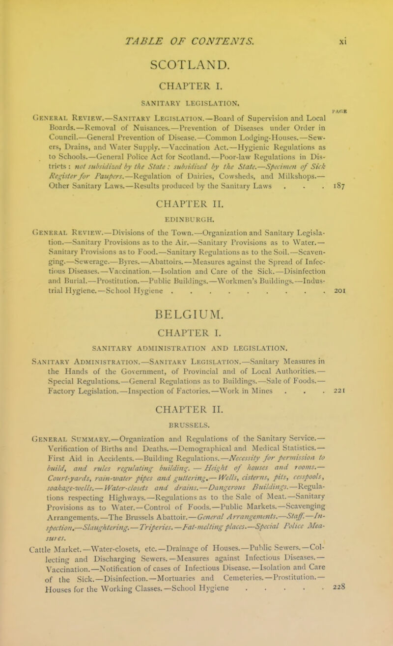 SCOTLAND. CHAPTER I. SANITARY LEGISLATION. I’AOB General Review.—Sanitary Legislation.—Board of Supervision and Local Boards.—Removal of Nuisances.—Prevention of Diseases under Order in Council.—General Prevention of Disease.—Common Lodging-Houses.—Sew- ers, Drains, and Water Supply.—Vaccination Act.—Hygienic Regulations as to Schools.—General Police Act for Scotland. — Poor-law Regulations in Dis- tricts : not subsidized by the State : subsidized by the State.—Specimen of Sick Register for Paupers.—Regulation of Dairies, Cowsheds, and Milkshops.— Other Sanitary Laws.—Results produced by the Sanitary Laws . . .187 CHAPTER II. EDINBURGH. General Review.—Divisions of the Town.—Organization and Sanitary Legisla- tion.—Sanitary Provisions as to the Air.—.Sanitary Provisions as to Water.— Sanitary Provisions as to Food.—Sanitary Regulations as to the Soil.—Scaven- ging.—Sewerage.—Byres.—Abattoirs.—Measures against the Spread of Infec- tious Diseases.—Vaccination.—Isolation and Care of the Sick.—Disinfection and Burial.—Prostitution.—Public Buildings.—Workmen’s Buildings.—Indus- trial Plygiene.—School Hygiene ......... 201 BELGIUM. CHAPTER I. SANITARY ADMINISTRATION AND LEGISLATION. Sanitary Administration.—Sanitary Legislation.—Sanitary Measures in the Hands of the Government, of Provincial and of Local Authorities.— Special Regulations.—General Regulations as to Buildings.—Sale of Foods.— Factory Legislation.—Inspection of Factories.—Work in Mines . . . 221 CHAPTER II. BRUSSELS. General Summary.—Organization and Regulations of the Sanitary Service.— Verification of Births and Deaths.—Demographical and Medical Statistics.— First Aid in Accidents.—Building Regulations.—Necessity for permission to build, and rules regulating building. — Height of houses ami rooms.— Court-yards, rain-water pipes and guttering,— Wells, cisterns, pits, cesspools, soakage-wclls.— Water-closets and drains. — Dangerous Buildings.—Regula- tions respecting Highways.—Regulations as to the Sale of Meat.—Sanitary Provisions as to Water.—Control of Foods.—Public Markets.—Scavenging Arrangements.—The Brussels Abattoir.—General Arrangements.—Staff.—In- spection,—Slaughtering.—Triperies.—Fat-melting places.—Special Police Mea- sures. Cattle Market.—Water-closets, etc.—Drainage of Houses.—Public Sewers.—Col- lecting and Discharging Sewers.—Measures against Infectious Diseases.— Vaccination.—Notification of cases of Infectious Disease.—Isolation and Care of the Sick.—Disinfection.—Mortuaries and Cemeteries.—Prostitution.— Plouses for the Working Classes.—School Hygiene 228