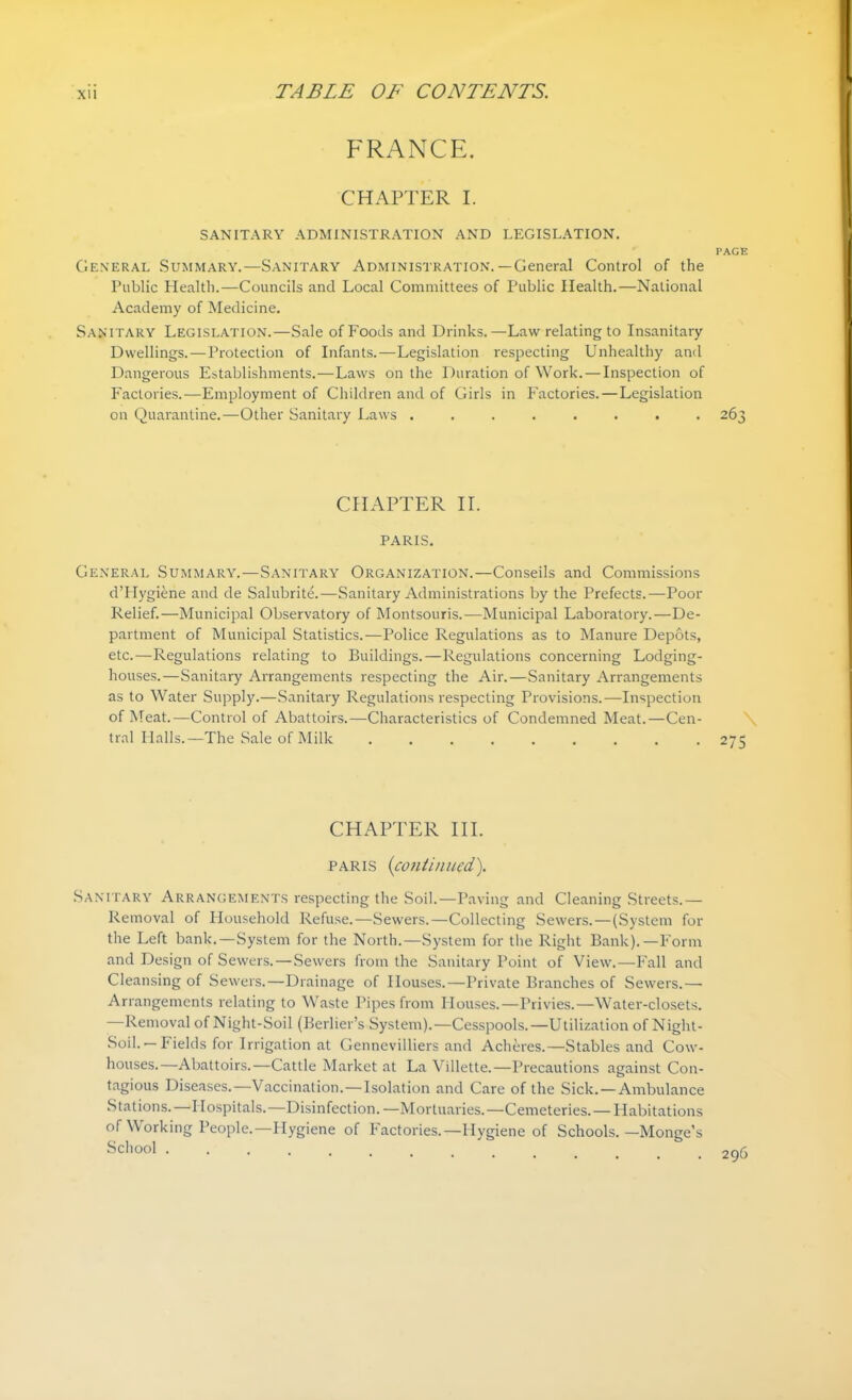 FRANCE. CHAPTER I. SANITARY ADMINISTRATION AND LEGISLATION. PAGE General Summary.—Sanitary Administration.—General Control of the Public Health.—Councils and Local Committees of Public Health.—National Academy of Medicine. San itary Legislation.—Sale of Foods and Drinks.—Law relating to Insanitary Dwellings.—Protection of Infants.—Legislation respecting Unhealthy and Dangerous Establishments.—Laws on the Duration of Work. — Inspection of Factories.—Employment of Children and of Girls in Factories. — Legislation on Quarantine.—Other Sanitary Laws ........ 263 CHAPTER II. PARIS. General Summary.—Sanitary Organization.—Conseils and Commissions d’PIygiene and de Salubrite.—Sanitary Administrations by the Prefects.—Poor Relief.—Municipal Observatory of Montsouris.—Municipal Laboratory.—De- partment of Municipal Statistics.-—Police Regulations as to Manure Depots, etc.—Regulations relating to Buildings.—Regulations concerning Lodging- houses.—Sanitary Arrangements respecting the Air.—Sanitary Arrangements as to Water Supply.—Sanitary Regulations respecting Provisions.—Inspection of Meat.—Control of Abattoirs.—Characteristics of Condemned Meat.—Cen- tral Halls.—The Sale of Milk ......... 275 CHAPTER III. Paris (continued,). Sanitary Arrangements respecting the Soil.—Paving and Cleaning Streets.— Removal of Household Refuse.—Sewers.—Collecting Sewers. — (System for the Left bank.—System for the North.—System for the Right Bank).—Form and Design of Sewers. — Sewers from the Sanitary Point of View.—Fall and Cleansing of Sewers.—Drainage of Houses.—Private Branches of Sewers.— Arrangements relating to Waste Pipes from Houses.—Privies.—Water-closets. —Removal of Night-Soil (Berber’s System).—Cesspools.—Utilization of Night- Soil. — Fields for Irrigation at Gennevilliers and Acheres.—Stables and Cow- houses.—Abattoirs.—Cattle Market at La Villette.—Precautions against Con- tagious Diseases.—Vaccination. — Isolation and Care of the Sick. — Ambulance Stations.—Hospitals.—Disinfection. —Mortuaries.—Cemeteries. — Habitations of Working People.—Hygiene of Factories.—Hygiene of Schools. —Monge’s School .............. 296