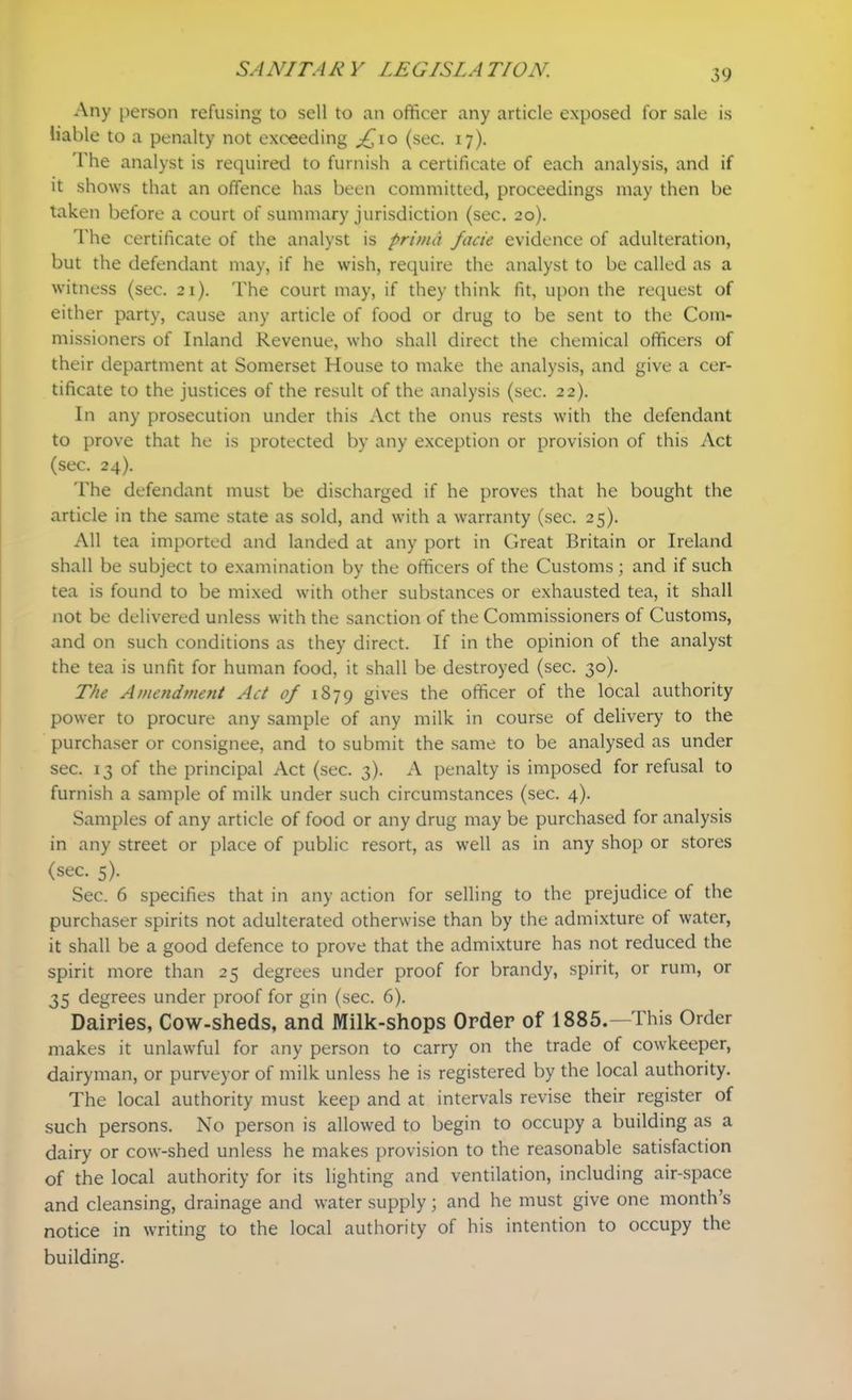 Any person refusing to sell to an officer any article exposed for sale is liable to a penalty not exceeding jf\o (sec. 17). 1'he analyst is required to furnish a certificate of each analysis, and if it shows that an offence has been committed, proceedings may then be taken before a court of summary jurisdiction (sec. 20). The certificate of the analyst is prima facie evidence of adulteration, but the defendant may, if he wish, require the analyst to be called as a witness (sec. 21). The court may, if they think fit, upon the request of either party, cause any article of food or drug to be sent to the Com- missioners of Inland Revenue, who shall direct the chemical officers of their department at Somerset House to make the analysis, and give a cer- tificate to the justices of the result of the analysis (sec. 22). In any prosecution under this Act the onus rests with the defendant to prove that he is protected by any exception or provision of this Act (sec. 24). The defendant must be discharged if he proves that he bought the article in the same state as sold, and with a warranty (sec. 25). All tea imported and landed at any port in Great Britain or Ireland shall be subject to examination by the officers of the Customs; and if such tea is found to be mixed with other substances or exhausted tea, it shall not be delivered unless with the sanction of the Commissioners of Customs, and on such conditions as they direct. If in the opinion of the analyst the tea is unfit for human food, it shall be destroyed (sec. 30). The Amendment Act of 1879 gives the officer of the local authority power to procure any sample of any milk in course of delivery to the purchaser or consignee, and to submit the same to be analysed as under sec. 13 of the principal Act (sec. 3). A penalty is imposed for refusal to furnish a sample of milk under such circumstances (sec. 4). Samples of any article of food or any drug may be purchased for analysis in any street or place of public resort, as well as in any shop or stores (sec. 5). Sec. 6 specifies that in any action for selling to the prejudice of the purchaser spirits not adulterated otherwise than by the admixture of water, it shall be a good defence to prove that the admixture has not reduced the spirit more than 25 degrees under proof for brandy, spirit, or rum, or 35 degrees under proof for gin (sec. 6). Dairies, Cow-sheds, and Milk-shops Order of 1885.—This Order makes it unlawful for any person to carry on the trade of cowkeeper, dairyman, or purveyor of milk unless he is registered by the local authority. The local authority must keep and at intervals revise their register of such persons. No person is allowed to begin to occupy a building as a dairy or cow-shed unless he makes provision to the reasonable satisfaction of the local authority for its lighting and ventilation, including air-space and cleansing, drainage and water supply; and he must give one month’s notice in writing to the local authority of his intention to occupy the building.