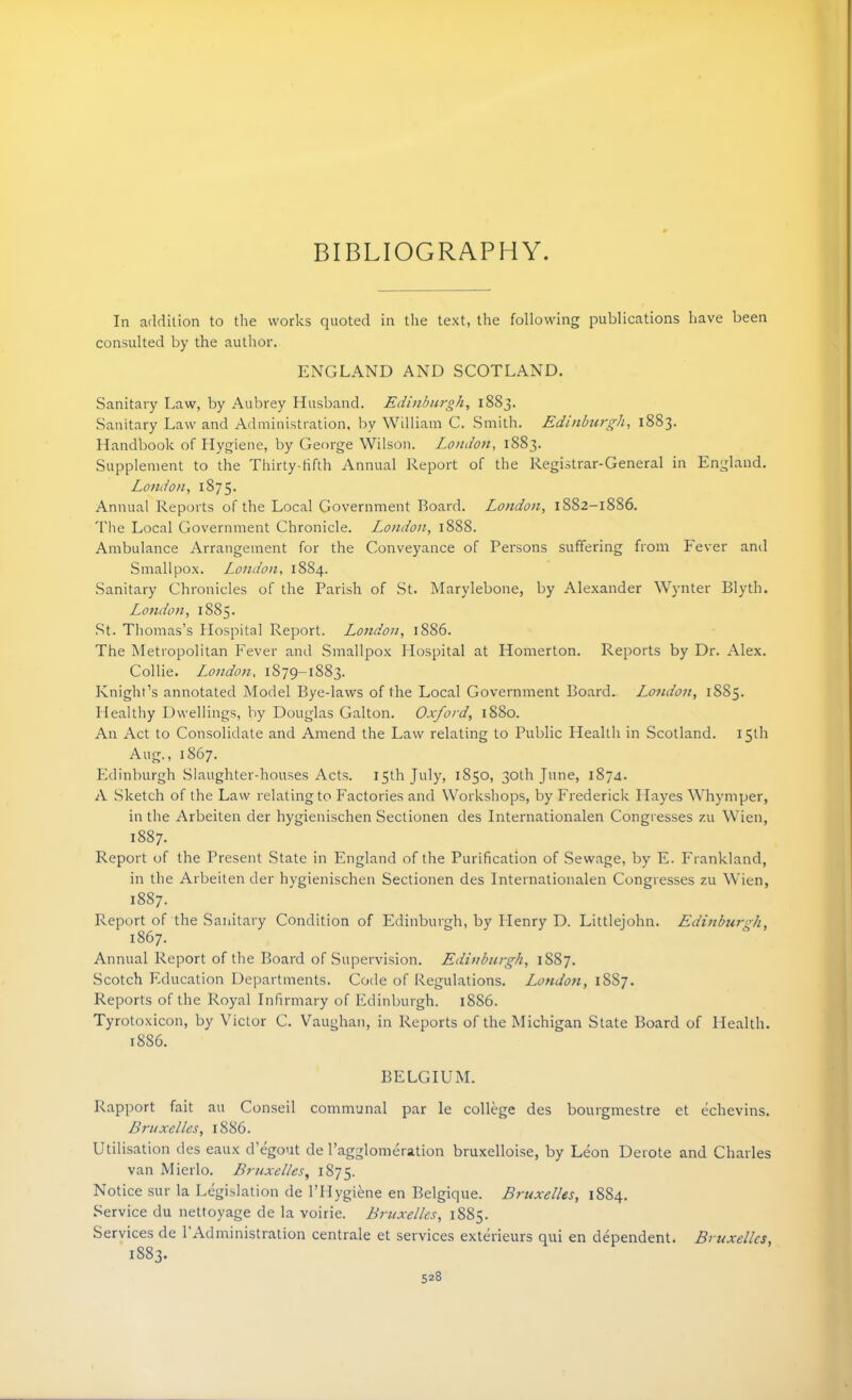 BIBLIOGRAPHY. In addition to the works quoted in the text, the following publications have been consulted by the author. ENGLAND AND SCOTLAND. Sanitary Law, by Aubrey Husband. Edinburgh, 1883. Sanitary Law and Administration, by William C. Smith. Edinburgh, 1883. Handbook of Hygiene, by George Wilson. London, 1883. Supplement to the Thirty-fifth Annual Report of the Registrar-General in England. London, 1875. Annual Reports of the Local Government Board. London, 1882-1886. The Local Government Chronicle. London, 1888. Ambulance Arrangement for the Conveyance of Persons suffering from Fever and Smallpox. London, 1884. Sanitary Chronicles of the Parish of St. Marylebone, by Alexander Wynter Blytb. London, 1885. St. Thomas’s Hospital Report. London, 1886. The Metropolitan Fever and Smallpox Hospital at Homerton. Reports by Dr. Alex. Collie. London, 1879-1883. Knight’s annotated Model Bye-laws of the Local Government Board. London, 1885. Healthy Dwellings, by Douglas Galton. Oxford, 1880. An Act to Consolidate and Amend the Law relating to Public Health in Scotland. 15th Aug., 1867. Edinburgh Slaughter-houses Acts. 15th July, 1850, 30th June, 1874. A Sketch of the Law relating to Factories and Workshops, by Frederick Hayes Whymper, in the Arbeiten der hygienischen Sectionen des Internationalen Congresses zu Wien, 1887. Report of the Present State in England of the Purification of Sewage, by E. Frankland, in the Arbeiten der hygienischen Sectionen des Internationalen Congresses zu Wien, 1887. Report of the Sanitary Condition of Edinburgh, by Henry D. Littlejohn. Edinburgh, 1867. Annual Report of the Board of Supervision. Edinburgh, 1887. Scotch Education Departments. Code of Regulations. London, 1887. Reports of the Royal Infirmary of Edinburgh. 1886. Tyrotoxicon, by Victor C. Vaughan, in Reports of the Michigan State Board of Health. 18S6. BELGIUM. Rapport fait an Conseil communal par le college des bourgmestre et echevins. Bruxelles, 1886. Utilisation des eaux d’egout de l’agglomeration bruxelloise, by Leon Derote and Charles van Mierlo. Bruxelles, 1875. Notice sur la Legislation de l’Hygiene en Belgique. Bruxelles, 1884. Service du nettoyage de la voirie. Bruxelles, 1885. Services de 1 Administration centrale et services exterieurs qui en dependent. Bruxelles, 1883.