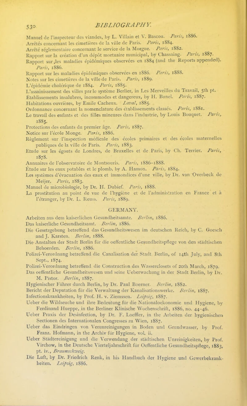 53° B IB L10 GRA PH J: Manuel de l’inspecteur des viandes, by L. Villain et Bascou. Pans, 1886. Arretes concernant les cimetieres de la ville de Paris. Pans, 1884. Arrete reglementaire concernant le service de la Morgue. Pans, 1882. Rapport sur la creation d’un depot niortuaire municipal, by Chassaing. Pans, 1887- Rapport sur,les maladies epidemiques observees en 1884 (and the Reports appended). Paris, 1886. Rapport sur les maladies epidemiques observees en 1886. Paris, 18SS. Notes sur les cimetieres de la ville de Paris. Pans, 1889. L’epidemie cholerique de 1884. Paris, 1885. L’assainissement des villes parle systeme Berber, in Les Merveilles du Travail, 51h pt* Etablissements insalubres, incommodes et dangereux, by II. Bunel. Paris, 1SS7. Habitations ouvrieres, by Emile Cacheux. Laval, 1885- Ordonnance concernant la nomenclature des etablissements classes. Pans, 1881. Le travail des enfants et des filles mineures dans l’industrie, by Louis Bouquet. Paris, 1885. Protections des enfants du premier age. Paris, 1887. Notice sur l’ecole Monge. Paris, 1886. Reglement sur l’inspection medicale des ecoles primaires el des ecoles maternelles publiques de la ville de Paris. Paris, 1883. Etude sur les egouts de Lonclres, de Bruxelles et de Paris, by Ch. Terrier. Paris, 187S. Annuaires de l’observatoire de Montsouris. Paris, 1886-1888. Etude sur les eaux potables et le plomb, by A. Iiamon. Paris, 1884. Les systemes cl’evacuation des eaux et immondices d’une ville, by Dr. van 'Overbeck de Meijer. Paris, 1883. Manuel de microbiologie, by Dr. IL Dubief. Paris, 1888. La prostitution au point de vue de l’hygiene et de l’administration en France et a l’etranger, by Dr. L. Reuss. Paris, 1889. GERMANY. Arbeiten aus dem kaiserlichen Gesundheitsamte. Berlin, 1886. Das kaiserliche Gesundheitsamt. Berlin, 1886. Die Gesetzgebung betreffend das Gesundheitswesen im deutschen Reich, by C. Goesch and J. Karsten. Berlin, 1888. Die Anstalten der Stadt Berlin fur die oeffentliche Gesundheitspflcge von den stiidtischen Behoerden. Berlin, 1886. Polizei-Verordnung betreffend die Canalisation der Stadt Berlin, of 14th July, and 8th Sept., 1874. Polizei-Verordnung betreffend die Construction des Wasserclosets of 20th March, 1879. Das oeffentliche Gesundheitswesen und seine Ueberwachung in der Stadt Berlin, by l)r. M. Pistor. Berlin, 1887. Hygienischer Fiihrer durch Berlin, by Dr. Paul Boerner. Berlin, 1882. Bericht der Deputation fur die Verwaltung der Kanalisationswerke. Berlin, 1887. Infectionskrankheiten, by Prof. H. v. Ziemssen. Leipzig, 1887. Ueber die Wildseuche und ihre Bedeutung fUr die Nationaloekonomie und Hygiene, by Ferdinand Hueppe, in the Berliner Klinische Wochenschrift, 1886, no. 44-46. Ueber Praxis der Desinfection, by Dr. F. Loeffler, in the Arbeiten der hygienischer* Sectionen des Internationalen Congresses zu Wien, 1887. Ueber das Eindringen von Verunreinigungen in Boden und Grundwasser, by Prof. Franz. Hofmann, in the Archiv fur Hygiene, vol. ii. Ueber Stiidtereinigung und die Venvendung der stiidtischen Unreinigkeiten, by Prof. Virchow, in the Deutsche Vicrteljahrschrift fiir Oeffentliche Gesundheitspflege, 1883, pt. iv., Braunschweig. Die Luft, by Dr. Friedrich Renk, in his Handbuch der Hygiene und Gewerbekrank-