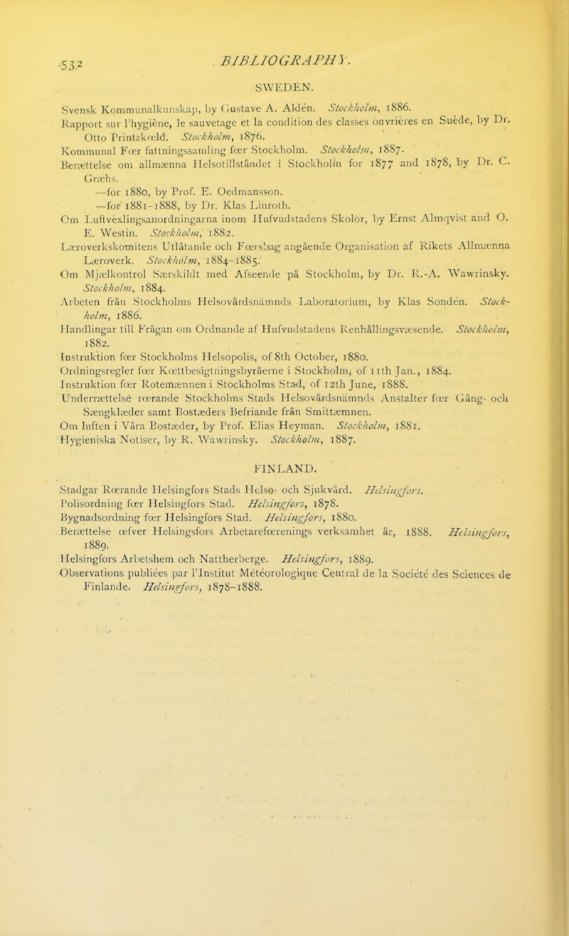 •53 2 SWEDEN. Svensk Kommunalkunskap, by Gustave A. Alden. Stockholm, i886. Rapport suv l’hygiene, le sauvetage et la condition des classes ouvrieres cn Suede, by Dr. Otto Printzkfeld. Stockholm, 1876. Kommunal Foer fattningssamling foer Stockholm. Stockholm, 1887. Beraettelse 0111 allmsenna Helsotillstandet i Stockholm for 1877 and 187S, by Dr. C. Greehs. —for 1880, by Prof. E. Oedmansson. —for 1881-1888, by Dr. Klas Linroth. Om Luftvexiingsanordningarna inom Hufvudstadens Skolor, l>y Ernst Almqvist and O. E. Westin. Stockholm, 1882. Lceroverkskomitens Utlatande och Foersbag angaende Organisation af Rikets Allmtenna Lecroverk. Stockholm, 1884-1885.' Om Mjaslkontrol Scerskildt med Afseende pa Stockholm, by Dr. R.-A. Wawrinsky. Stockholm, 1884. Arbeten frail Stockholms Helsovardsnamnds Laboratorium, by Klas Sonden. Stock- holm, 1886. I landlingar till Fragan om Ordnande af Hufvudstadens RenMllingsvsesende. Stockholm, 1882. Instruktion foer Stockholms Ilelsopolis, of 8th October, 1880. Ordningsregler foer Koettbesigtningsbyraerne i Stockholm^ of nth Jan., 1884. Instruktion foer Rotemamnen i Stockholms Stad, of 12th June, 1888. UnderrtEttelse roerande Stockholms Stads Helsovardsnamnds Anstalter foer Gang- och Saengkkeder samt Bostaeders Befriande fran Smittaemnen. Om luften i Vara Eostaeder, by Prof. Elias Heyman. Stockholm, 1881. Hygieniska Notiser, by R. Wawrinsky. Stockholm, 1887. FINLAND. Stadgar Roerande Helsingfors Stads Helso- och Sjukvard. Helsingfors. Polisordning foer Helsingfors Stad. Helsingfors, 1878. Bygnadsordning foer Helsingfors Stad. Helsingfors, 1880. Beraettelse oefver Helsingsfors Arbetarefcerenings verksamhet ar, 1888. Helsingfors, 1889. Helsingfors Arbetshem och Nattherberge. Helsingfors, 1889. Observations publiees par l’Institut Meteorologique Central de la Societe des Sciences de Finlande. Helsingfors, 1878-1888.