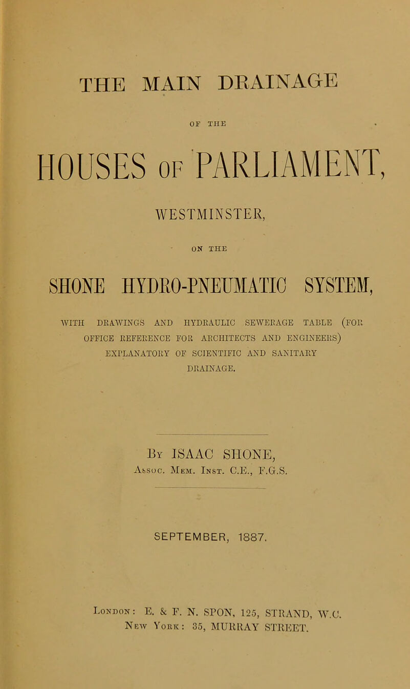 or xiie WESTMINSTER, ON THE SHONE HYDRO-PNEUMATIC SYSTEM, WITH DRAWINGS AND HYDRAULIC SEWERAGE TABLE (FOR OFFICE REFERENCE FOR ARCHITECTS AND ENGINEERS) EXPLANATORY OF SCIENTIFIC AND SANITARY DRAINAGE. By ISAAC SHONE, Assoc. Mem. Inst. C.E., F.G.S. SEPTEMBER, 1887. London: E. & F. N. SPON, 125, STRAND, W.C. New York: 35, MURRAY STREET.