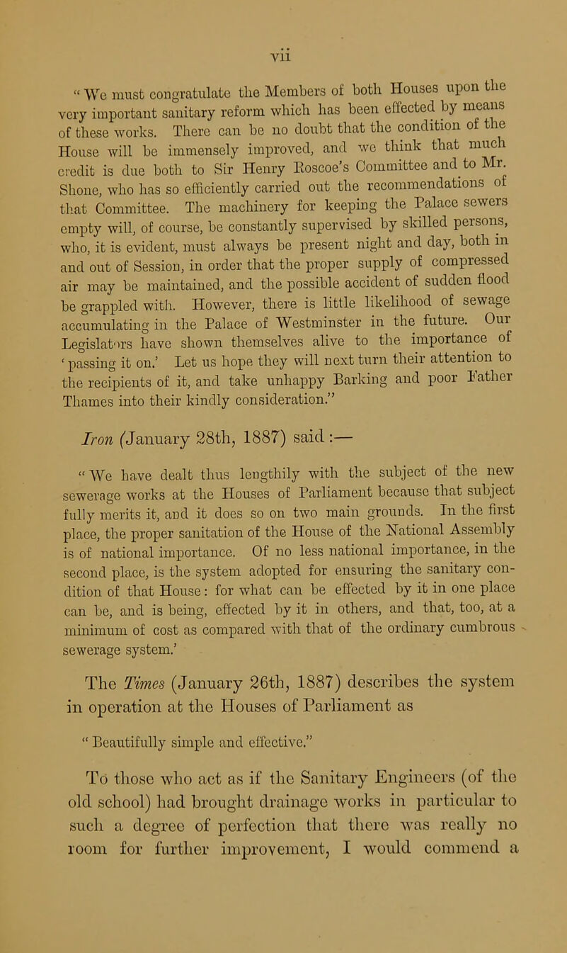 Vll “ We must congratulate the Members of both Houses upon the very important sanitary reform which has been effected by means of these works. There can be no doubt that the condition of the House will be immensely improved, and we think that much credit is due both to Sir Henry Boscoe’s Committee and to Mr Shone, who has so efficiently carried out the recommendations o that Committee. The machinery for keeping the Palace sewers empty will, of course, be constantly supervised by skilled persons, who, it is evident, must always be present night and day, both m and out of Session, in order that the proper supply of compressed air may be maintained, and the possible accident of sudden flood be grappled with. However, there is little likelihood of sewage accumulating in the Palace of Westminster in the future. Oui Legislators have shown themselves alive to the importance of ‘passing it on.’ Let us hope they will next turn their attention to the recipients of it, and take unhappy Barking and pool lathei Thames into their kindly consideration.” Iron {'January 28th, 1887) said :— “We have dealt thus lengthily with the subject of the new sewerage works at the Houses of Parliament because that subject fully merits it, and it does so on two main grounds. In the first place, the proper sanitation of the House of the National Assembly is of national importance. Of no less national importance, in the second place, is the system adopted for ensuring the sanitary con- dition of that House: for what can be effected by it in one place can be, and is being, effected by it in others, and that, too, at a minimum of cost as compared with that of the ordinary cumbrous sewerage system.’ The Times (January 26th, 1887) describes the system in operation at the Houses of Parliament as “ Beautifully simple and effective.” To those who act as if the Sanitary Engineers (of the old school) had brought drainage works in particular to such a degree of perfection that there was really no room for further improvement, I would commend a