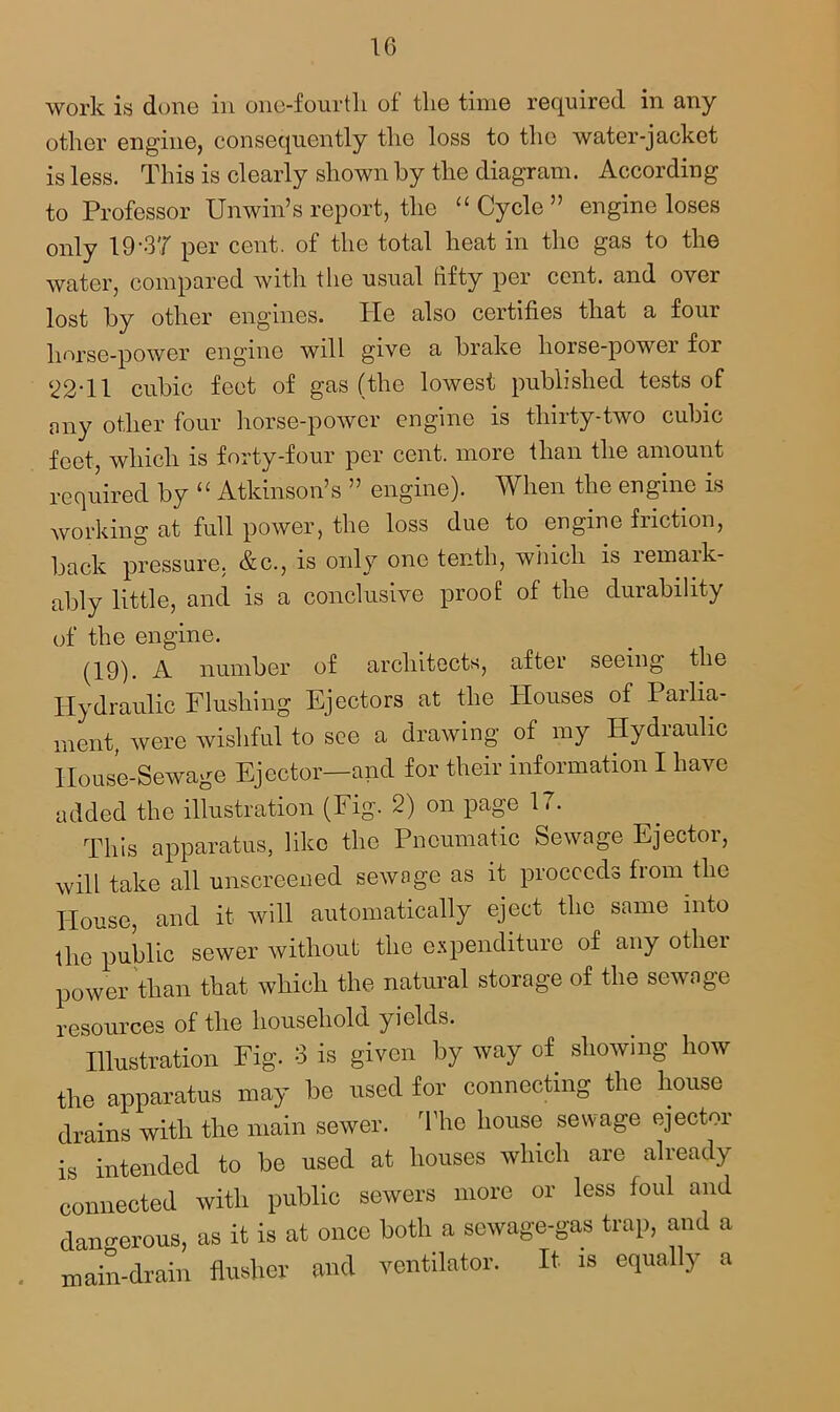 work is done in one-fourth of the time required in any other engine, consequently the loss to the water-jacket is less. This is clearly shown by the diagram. According to Professor Unwin’s report, the “Cycle” engine loses only 19-37 per cent, of the total heat in the gas to the water, compared with the usual hfty per cent, and over lost by other engines. He also certifies that a four horse-power engine will give a brake horse-power for 22-11 cubic feet of gas (the lowest published tests of nny other four horse-power engine is thirty-two cubic feet, which is forty-four per cent, more than the amount required by “ Atkinson’s ” engine). When the engine is working at full power, the loss due to engine friction, back pressure. &c., is only one tenth, which is rernaik- ably little, and is a conclusive proof of the durability of the engine. (19). A number of architects, after seeing the Hydraulic Flushing Ejectors at the Houses of Parlia- ment, were wishful to see a drawing of my Hydraulic House-Sewage Ejector—and for their information I have added the illustration (Fig. 2) on page 17. This apparatus, like the Pneumatic Sewage Ejector, will take all unscreened sewage as it proceeds from the House, and it will automatically eject the same into the public sewer without the expenditure of any other power than that which the natural storage of the sewage resources of the household yields. Illustration Fig. 3 is given by way of showing how the apparatus may be used for connecting the house drains with the main sewer. The house sewage ejector is intended to be used at houses which are already connected with public sewers more or less foul and dangerous, as it is at once both a sewage-gas trap, and a main-drain dustier and ventilator. It is equally a