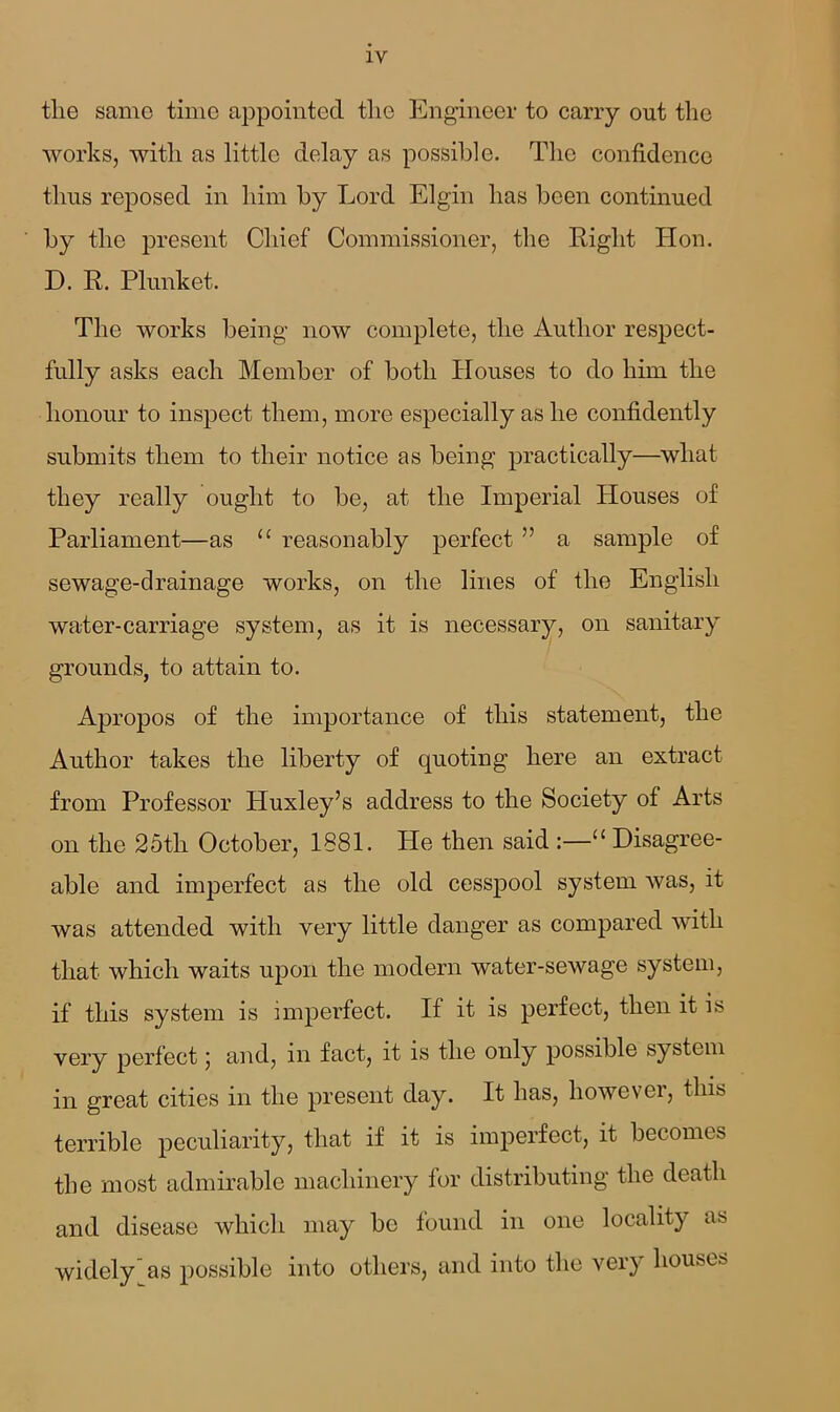 tlie same time appointed the Engineer to carry out the works, with as little delay as possible. The confidence thus reposed in him by Lord Elgin has been continued by the present Chief Commissioner, the Right Hon. D. R. Plunket. The works being now complete, the Author respect- fully asks each Member of both Houses to do him the honour to inspect them, more especially as he confidently submits them to their notice as being practically—what they really ought to be, at the Imperial Houses of Parliament—as u reasonably perfect ” a sample of sewage-drainage works, on the lines of the English water-carriage system, as it is necessary, on sanitary grounds, to attain to. Apropos of the importance of this statement, the Author takes the liberty of quoting here an extract from Professor Huxley’s address to the Society of Arts on the 25th October, 1881. He then said :—u Disagree- able and imperfect as the old cesspool system was, it was attended with very little danger as compared with that which waits upon the modern water-sewage system, if this system is imperfect. If it is perfect, then it is very perfect 5 and, 111 fact, it is the only possible system in great cities in the present day. It has, however, this terrible peculiarity, that if it is imperfect, it becomes the most admirable machinery for distributing the death and disease which may be found in one locality as widely'as possible into others, and into the very houses