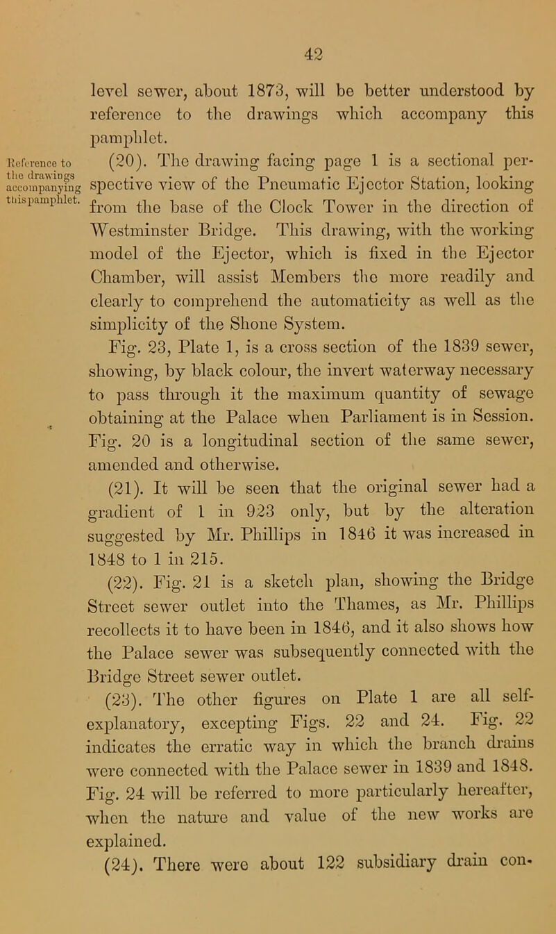 Reference to the drawings accompanying this pamphlet, level sewer, about 1873, will be better understood by reference to the drawings which accompany this pamphlet. (20) . The drawing facing page 1 is a sectional per- spective view of the Pneumatic Ejector Station, looking from the base of the Clock Tower in the direction of Westminster Bridge. This drawing, with the working model of the Ejector, which is fixed in the Ejector Chamber, will assist Members the more readily and clearly to comprehend the automaticity as well as the simplicity of the Shone System. Fig. 23, Plate 1, is a cross section of the 1839 sewer, showing, by black colour, the invert waterway necessary to pass through it the maximum quantity of sewage obtaining at the Palace when Parliament is in Session. Fig. 20 is a longitudinal section of the same sewer, amended and otherwise. (21) . It will be seen that the original sewer had a gradient of 1 in 923 only, but by the alteration suggested by Mr. Phillips in 184(3 it was increased in 1848 to 1 in 215. (22) . Fig. 21 is a sketch plan, showing the Bridge Street sewer outlet into the Thames, as Mr. Phillips recollects it to have been in 1846, and it also shows how the Palace sewer was subsequently connected with the Bridge Street sewer outlet. (23) . The other figures on Plate 1 are all self- explanatory, excepting Figs. 22 and 24. Fig. 22 indicates the erratic way in which the branch drains were connected with the Palace sewer in 1839 and 1848. Fig. 24 will be referred to more particularly hereafter, when the nature and value of the new works are explained. (24) . There were about 122 subsidiary drain con-