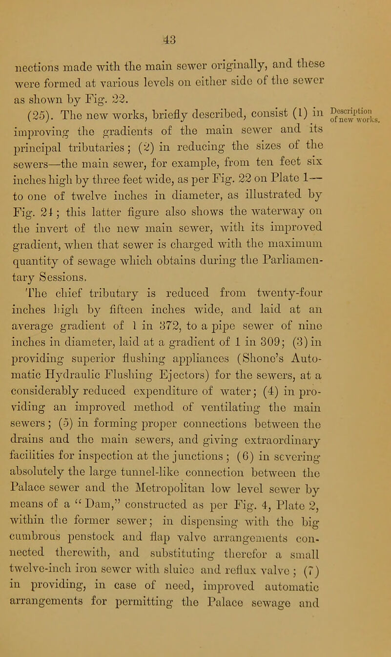 nections made with the main sewer originally, and these were formed at various levels on either side of the sewer as shown by Fig. 22. (25). The new works, briefly described, consist (1) in improving the gradients of the main sewer and its principal tributaries ; (2) in reducing the sizes of the sewers—the main sewer, for example, from ten feet six inches high by three feet wide, as per Fig. 22 on Plate 1-— to one of twelve inches in diameter, as illustrated by Fig. 24; this latter figure also shows the waterway on the invert of the new main sewer, with its improved gradient, when that sewer is charged with the maximum quantity of sewage which obtains during the Parliamen- tary Sessions. The chief tributary is reduced from twenty-four inches high by fifteen inches wide, and laid at an average gradient of 1 in 372, to a pipe sewer of nine inches in diameter, laid at a gradient of 1 in 309; (3) in providing superior flushing appliances (Shono’s Auto- matic Hydraulic Flushing Ejectors) for the sewers, at a considerably reduced expenditure of water; (4) in pro- viding an improved method of ventilating the main sewers ; (5) in forming proper connections between the drains and the main sewers, and giving extraordinary facilities for inspection at the junctions ; (6) in severing absolutely the large tunnel-like connection between the Palace sewer and the Metropolitan low level sewer by means of a “Dam,” constructed as per Fig. 4, Plate 2, within the former sewer; in dispensing with the big cumbrous jmnstock and flap valve arrangements con- nected therewith, and substituting therefor a small twelve-inch iron sewer with sluice and reflux valve ; (?) in providing, in case of need, improved automatic arrangements for permitting the Palace sewage and