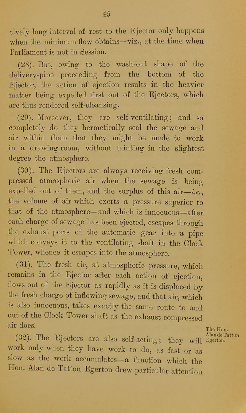 tively long interval of rest to the Ejector only happens when the minimum flow obtains—viz., at the time when Parliament is not in Session. (28). But, owing to the wash-out shape of the delivery-pipe proceeding from the bottom of the Ejector, the action of ejection results in the heavier matter being expelled first out of the Ejectors, which are thus rendered self-cleansing. (20). Moreover, they are self-ventilating; and so completely do they hermetically seal the sewage and air within them that they might be made to work in a drawing-room, without tainting in the slightest degree the atmosphere. (30) . The Ejectors are always receiving fresh com- pressed atmospheric air when the sewage is being expelled out of them, and the surplus of this air—i.e., the volume of air which exerts a pressure superior to that of the atmosphere—and which is innocuous—after each charge of sewage has been ejected, escapes through the exhaust ports of the automatic gear into a pipe which conveys it to the ventilating shaft in the Clock Tower, whence it escapes into the atmosphere. (31) . The fresh air, at atmospheric pressure, which remains in the Ejector after each action of ejection, flows out of the Ejector as rapidly as it is displaced by the fresh charge of inflowing sewage, and that air, which is also innocuous, takes exactly the same route to and out of the Clock Power shaft as the exhaust compressed air does; (32) . The Ejectors are also self-acting; they will work only when they have work to do, as fast or as slow as the work accumulates—a function which the Hon. Alan de Tatton Egerton drew particular attention The Hon. Alan de Tatton Egerton.