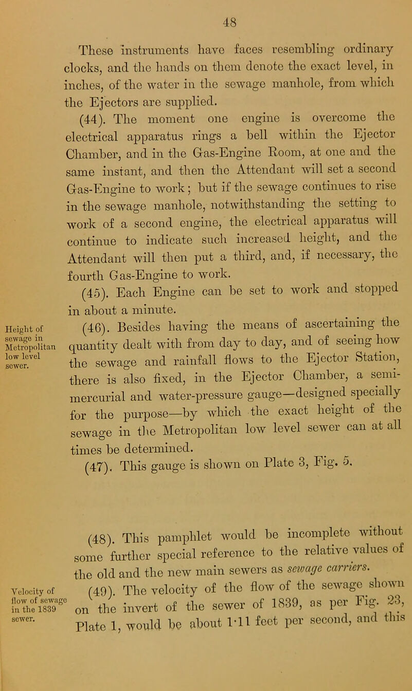 Height of sewage in Metropolitan low level sewer. These instruments have faces resembling ordinary- clocks, and the hands on them denote the exact level, in inches, of the water in the sewage manhole, from which the Ejectors are supplied. (44) . The moment one engine is overcome the electrical apparatus rings a bell within the Ejector Chamber, and in the G-as-Engine Room, at one and the same instant, and then the Attendant will set a second Gras-Engine to work j but if the sewage continues to rise in the sewage manhole, notwithstanding the setting to work of a second engine, the electrical apparatus will continue to indicate such increased height, and the Attendant will then put a third, and, if necessary, the fourth Gas-Engine to work. (45) . Each Engine can be set to work and stopped in about a minute. (46) . Besides having the means of ascertaining the quantity dealt with from day to day, and of seeing how the sewage and rainfall flows to the Ejector Station, there is also fixed, in the Ejector Chamber, a semi- mercurial and water-pressure gauge—designed specially for the purpose—by which the exact height of the sewage in the Metropolitan low level sewer can at all times be determined. (47) . This gauge is shown on Plate 3, Fig. 5. (48). This pamphlet would be incomplete without some further special reference to the relative values of the old and the new main sewers as savage earners. Velocity .f (49). The velocity of tlie flow of the sewage shown StfST on the invert of the sewer of 1839, as per Fig 28, ,cwer- Plate 1, would he about Ml feet per second, and this