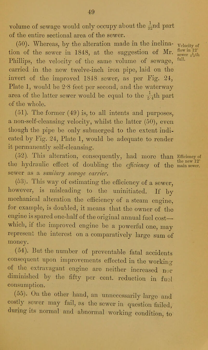 volume of sewage would only occupy about the ^nd part of the entire sectional area of the sewer. (50) . Whereas, by the alteration made in the inclina- velocity of tion of the sewer in 1848, at the suggestion of Mr. Phillips, the velocity of the same volume of sewage, fulL carried in the new twelve-inch iron pipe, laid on the invert of the improved 1848 sewer, as per Fig. 24, Plate 1, would be 2-8 feet per second, and the waterway area of the latter sewer would be equal to the yqtli part of the whole. (51) . The former (49) is, to all intents and purposes, a non-self-cleansing velocity, whilst the latter (50), even though the pipe be only submerged to the extent indi- cated by Fig. 24, Plate 1, would be adequate to render it permanently self-cleansing. (52) . This alteration, consequently, had more than Efficiency of the hydraulic effect of doubling the efficiency of the main sewer, sewer as a sanitary scivage carrier. (53) . This way of estimating the efficiency of a sewer, however, is misleading to the uninitiated. If by mechanical alteration the efficiency of a steam engine, for example, is doubled, it means that the owner of the engine is spared one-half of the original annual fuel cost—■ which, if the improved engine be a powerful one, may represent the interest on a comparatively large sum of money. (54) . Put the number of preventable fatal accidents consequent upon improvements effected in the working of the extravagant engine arc neither increased nor diminished by the fifty per cent, reduction in fuel consumption. (55) . On the other hand, an unnecessarily large and costly sewer may fail, as the sewer in question failed, duiing its normal and abnormal working condition, to