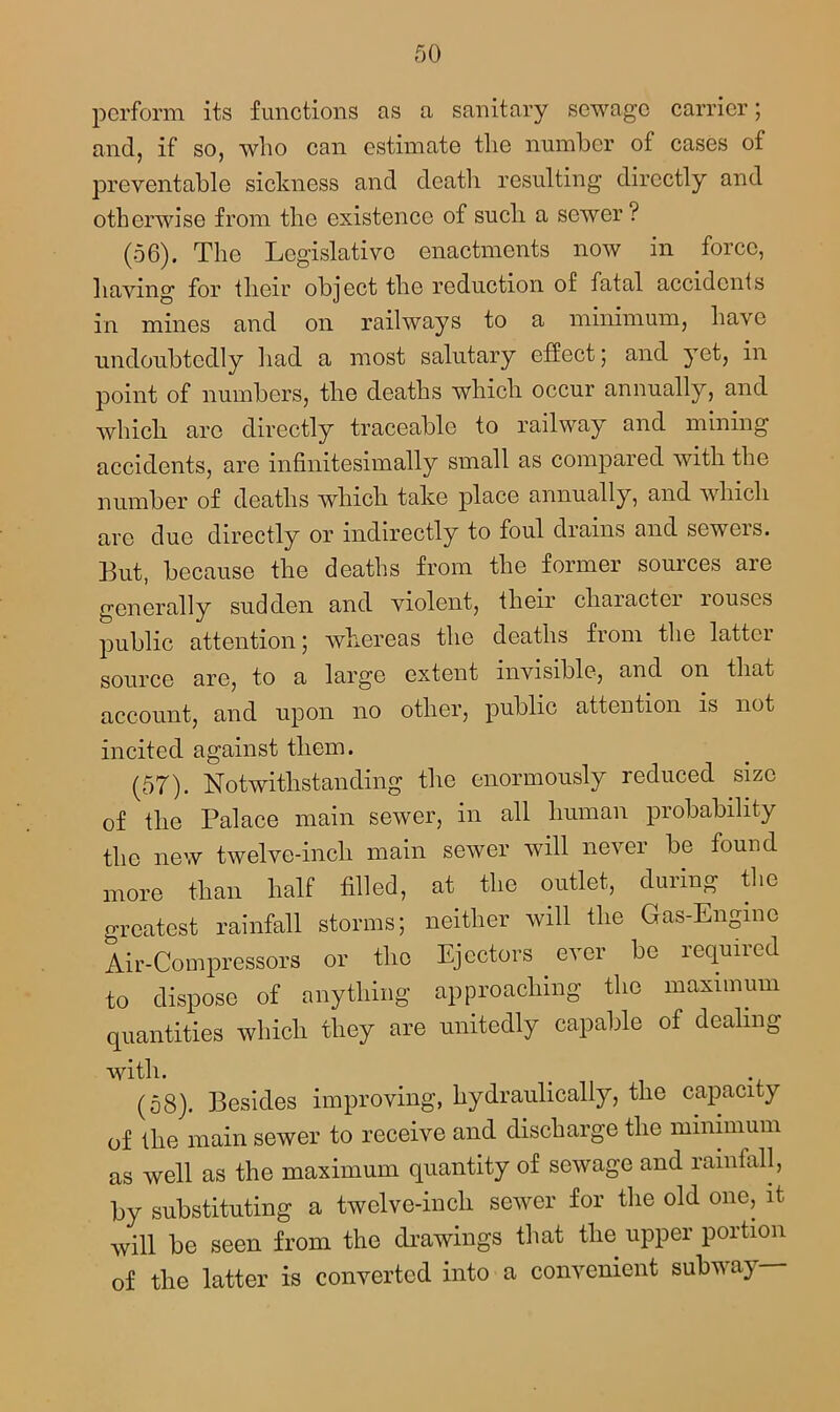 perform its functions as a sanitary sewage carrier; and, if so, who can estimate the number of cases of preventable sickness and death resulting directly and otherwise from the existence of such a sewer ? (56). The Legislative enactments now in force, having for their object the reduction of fatal accidents in mines and on railways to a minimum, have undoubtedly had a most salutary effect; and yet, in point of numbers, the deaths which occur annually, and which are directly traceable to railway and mining accidents, are infinitesimally small as compared with the number of deaths which take place annually, and which are due directly or indirectly to foul drains and sewers. But, because the deaths from the former sources are generally sudden and violent, their character louses public attention; whereas the deaths from the latter source are, to a large extent invisible, and on that account, and upon no other, public attention is not incited against them. (57) . Notwithstanding the enormously reduced size of the Palace main sewer, in all human probability the new twelve-inch main sewer will never be found more than half filled, at the outlet, during the greatest rainfall storms; neither will the Gas-Engine Air-Compressors or the Ejectors ever be required to dispose of anything approaching the maximum quantities which they are unitedly capable of dealing with. (58) . Besides improving, hydraulically, the capacity of the main sewer to receive and discharge the minimum as well as the maximum quantity of sewage and rainfall, by substituting a twelve-inch sewer for the old one, it will be seen from the drawings that the upper portion of the latter is converted into a convenient subway—