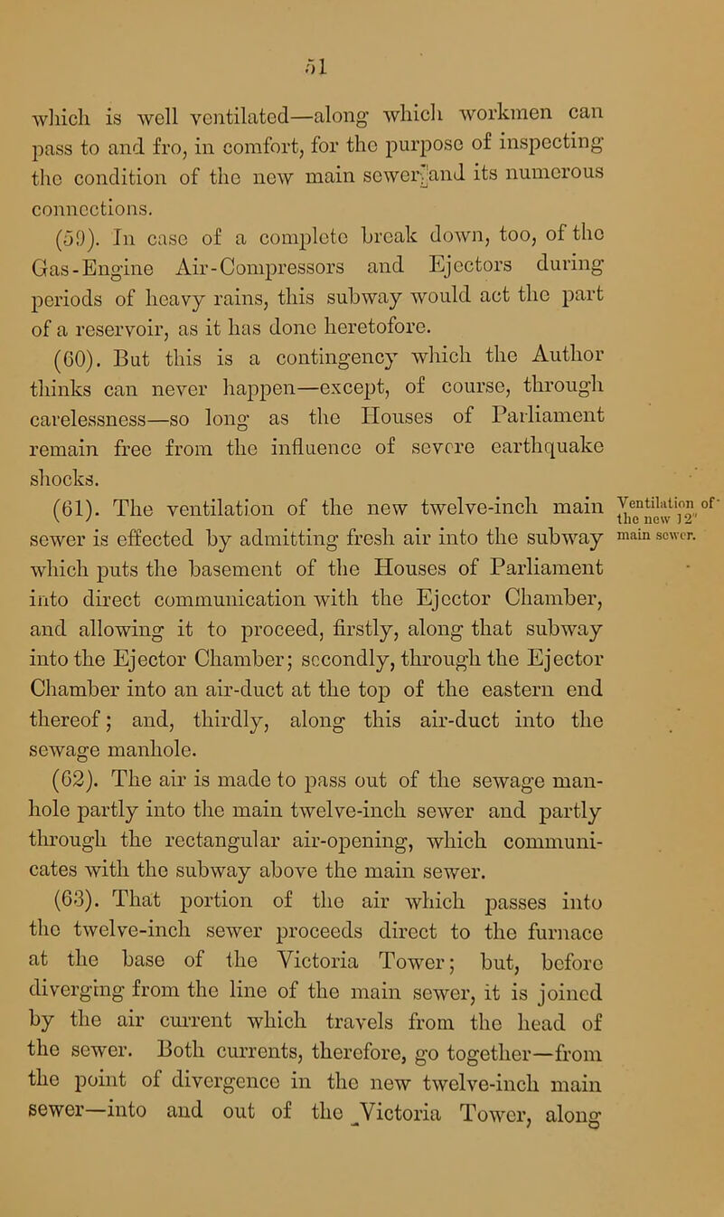 which is well ventilated—along which workmen can pass to and fro, in comfort, for the purpose of inspecting the condition of the new main sewervand its numerous connections. (59). In case of a complete break down, too, of the Gas-Engine Air-Compressors and Ejectors during periods of heavy rains, this subway would act the part of a reservoir, as it has done heretofore. (GO). But this is a contingency which the Author thinks can never happen—except, of course, through carelessness—so long as the Houses of Parliament remain free from the influence of severe earthquake shocks. (61). The ventilation of the new twelve-inch main sewer is effected by admitting fresh air into the subway which puts the basement of the Houses of Parliament into direct communication with the Ejector Chamber, and allowing it to proceed, firstly, along that subway into the Ejector Chamber; secondly, through the Ejector Chamber into an air-duct at the top of the eastern end thereof; and, thirdly, along this air-duct into the sewage manhole. (G2). The air is made to pass out of the sewage man- hole partly into the main twelve-inch sewer and partly through the rectangular air-opening, which communi- cates with the subway above the main sewer. (63). That portion of the air which passes into the twelve-inch sewer proceeds direct to the furnace at the base of the Victoria Tower; but, before diverging from the line of the main sewer, it is joined by the air current which travels from the head of the sewer. Both currents, therefore, go together—from the point of divergence in the new twelve-inch main sewer into and out of the Victoria Tower, along1 -* 7 O Ventilation of' the new 12 main sewer.