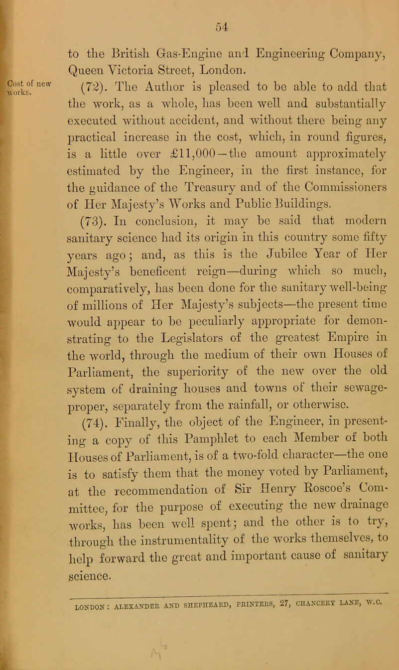 Cost of new works. to the British Gas-Engine and Engineering Company, Queen Victoria Street, London. (72) . The Author is pleased to be able to add that the work, as a whole, has been well and substantially executed without accident, and without there being any practical increase in the cost, which, in round figures, is a little over £11,000 —the amount approximately estimated by the Engineer, in the first instance, for the guidance of the Treasury and of the Commissioners of Her Majesty’s Works and Public Buildings. (73) . In conclusion, it may be said that modern sanitary science had its origin in this country some fifty years ago; and, as this is the Jubilee Year of Her Majesty’s beneficent reign—during which so much, comparatively, has been done for the sanitary well-being of millions of Her Majesty’s subjects—the present time would appear to be peculiarly appropriate for demon- strating to the Legislators of the greatest Empire in the world, through the medium of their own Houses of Parliament, the superiority of the new over the old system of draining houses and towns of their sewage- proper, separately from the rainfall, or otherwise. (74) . Finally, the object of the Engineer, in present- ing a copy of this Pamphlet to each Member of both Houses of Parliament, is of a two-fold character—the one is to satisfy them that the money voted by Parliament, at the recommendation of Sir Henry Koscoe’s Com- mittee, for the purpose of executing the new drainage works, has been well spent; and the other is to try, through the instrumentality of the works themselves, to help forward the great and important cause of sanitaiy science. LONDON: ALEXANDER AND SIIEPIIEARD, PRINTERS, 27, CHANCERY LANE, W.C.