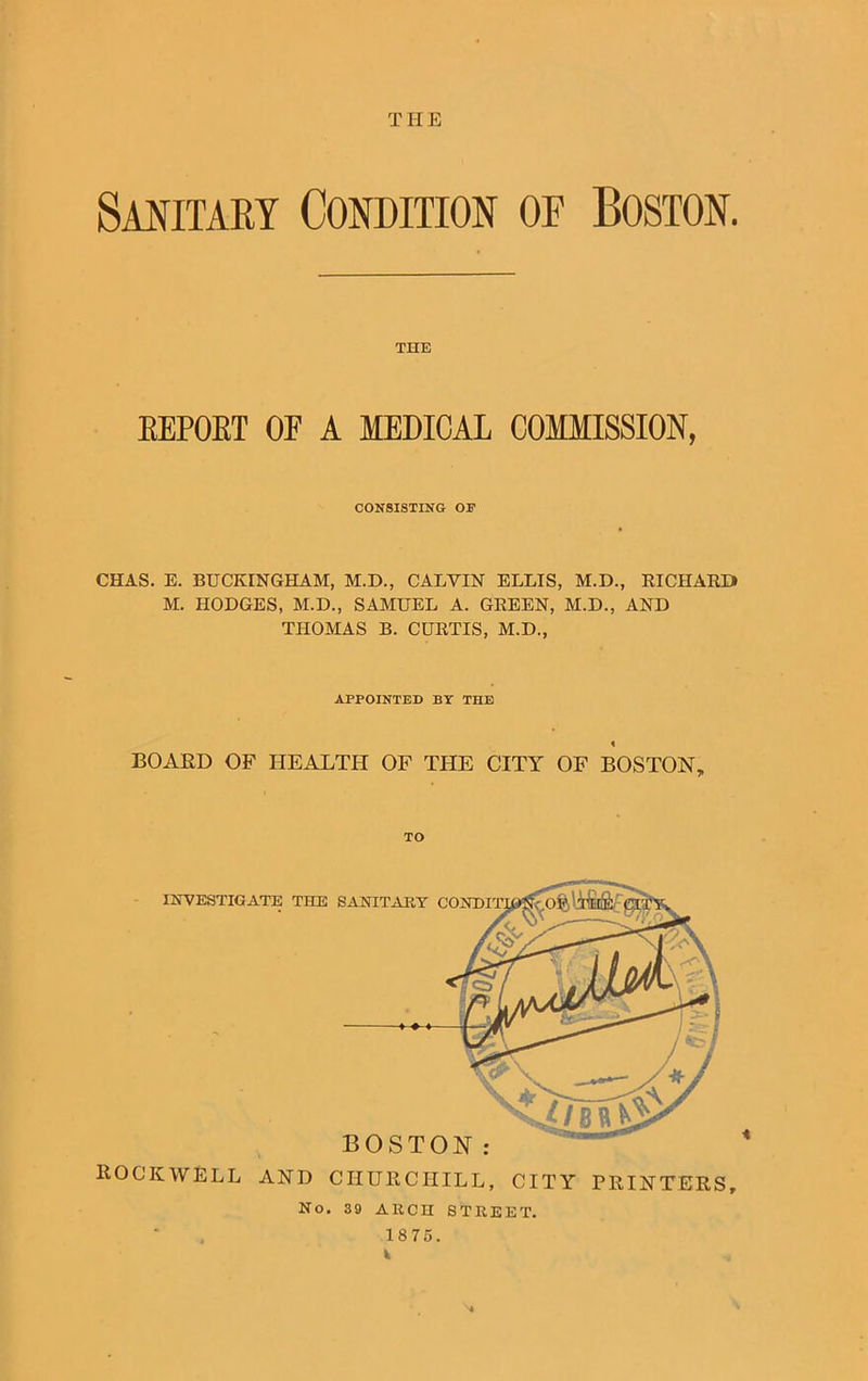 THE Sanitary Condition oe Boston. THE EEPOET OF A MEDICAL COMMISSION, CONSISTING OF CHAS. E. BUCKINGHAM, M.D., CALVIN ELLIS, M.D., RICHARD M. HODGES, M.D., SAMUEL A. GREEN, M.D., AND THOMAS B. CURTIS, M.D., APPOINTED BY THE BOARD OF HEALTH OF THE CITY OF BOSTON, TO ROCKWELL AND CHURCHILL, CITY PRINTERS, No. 39 ARCH STREET. 1875.