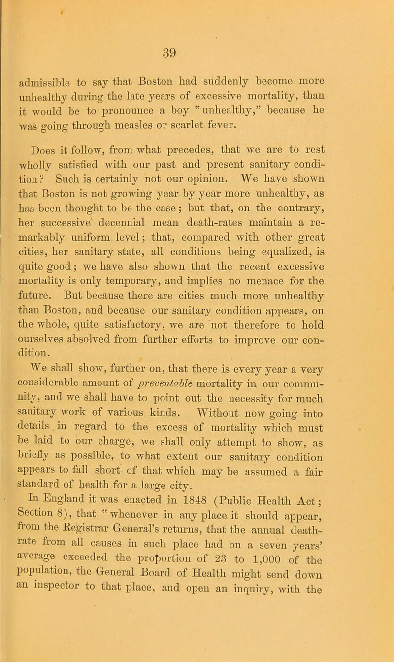 admissible to say that Boston had suddenly become more unhealthy during the late years of excessive mortality, than it would be to pronounce a boy  unhealthy,” because he was ffoine; through measles or scarlet fever. Does it follow, from what precedes, that we are to rest wholly satisfied with our past and present sanitary condi- tion? Such is certainly not our opinion. We have shown that Boston is not growing year by year more unhealthy, as has been thought to be the case; but that, on the contrary, her successive decennial mean death-rates maintain a re- markably uniform level; that, compared with other great cities, her sanitary state, all conditions being equalized, is quite good; we have also shown that the recent excessive mortality is only temporary, and implies no menace for the future. But because there are cities much more unhealthy than Boston, and because our sanitary condition appears, on the whole, quite satisfactory, we are not therefore to hold ourselves absolved from further efforts to improve our con- dition. We shall show, further on, that there is every year a very considerable amount of preventable mortality in our commu- nity, and we shall have to point out the necessity for much sauitary work of various kinds. Without now going into details in regard to the excess of mortality which must be laid to our charge, we shall only attempt to show, as briefly as possible, to what extent our sanitary condition appears to fall short of that which majT be assumed a fair standard of health for a large city. In England it was enacted in 1848 (Public Health Act; Section 8), that whenever in any place it should appear, from the Registrar General's returns, that the annual death- late fiom all causes in such place had on a seven years’ average exceeded the proportion of 23 to 1,000 of the population, the General Board of Health might send down an inspector to that place, and open an inquiry, with the