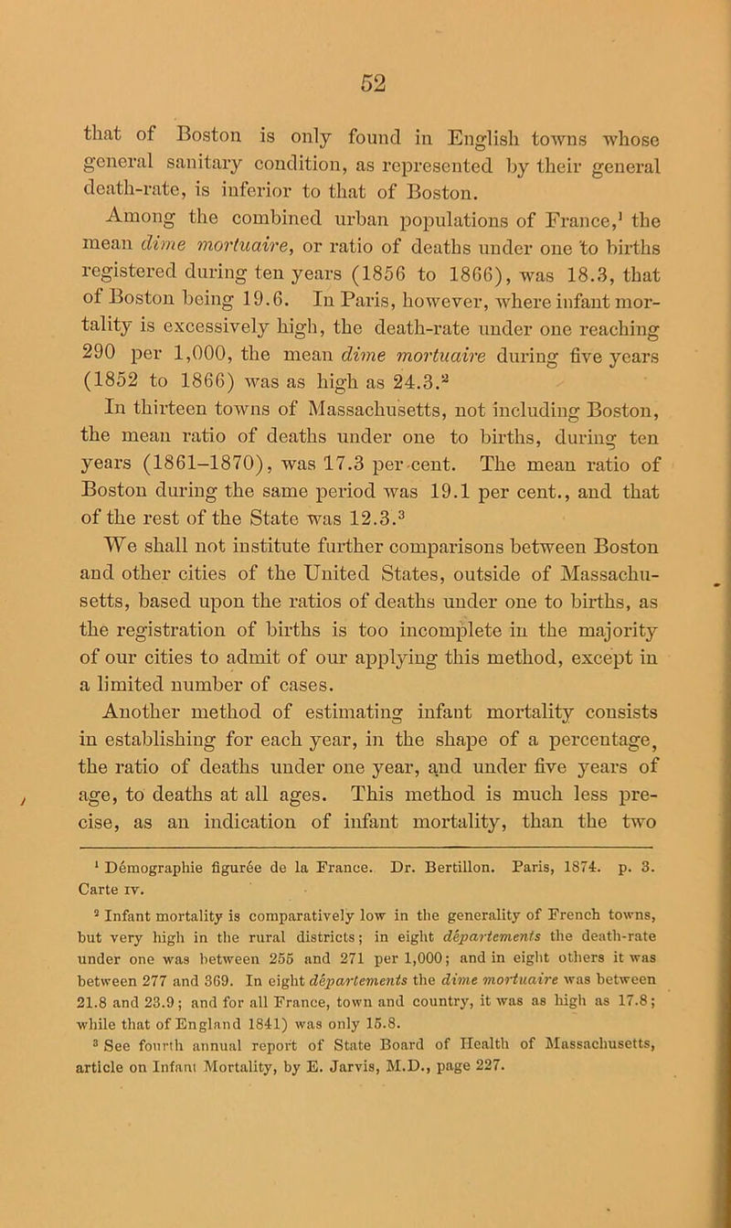 that of Boston is only found in English towns whose general sanitary condition, as represented by their general death-rate, is inferior to that of Boston. Among the combined urban populations of France,1 the mean dime mortuaire, or ratio of deaths under one to births registered during ten years (1856 to 1866), was 18.3, that of Boston being 19.6. In Paris, however, where infant mor- tality is excessively high, the death-rate under one reaching 290 per 1,000, the mean dime mortuaire during five years (1852 to 1866) was as high as 24.3.2 In thirteen towns of Massachusetts, not including Boston, the mean ratio of deaths under one to births, during ten years (1861-1870), was 17.3 per cent. The mean ratio of Boston during the same period was 19.1 per cent., and that of the rest of the State was 12.3.3 We shall not institute further comparisons between Boston and other cities of the United States, outside of Massachu- setts, based upon the ratios of deaths under one to births, as the registration of births is too incomplete in the majority of our cities to admit of our applying this method, except in a limited number of cases. Another method of estimating infant mortality consists in establishing for each year, in the shape of a percentage, the ratio of deaths under one year, and under five years of age, to deaths at all ages. This method is much less pre- cise, as an indication of infant mortality, than the two 1 Demographie figuree de la France. Dr. Bertillon. Paris, 1874. p. 3. Carte it. 2 Infant mortality is comparatively low in the generality of French towns, but very high in the rural districts; in eight departements the death-rate under one was between 255 and 271 per 1,000; and in eight others it was between 277 and 369. In eight departements the dime mortuaire was between 21.8 and 23.9; and for all France, town and country, it was as high as 17.8; while that of England 1841) was only 15.8. 3 See fourth annual report of State Board of Health of Massachusetts, article on Infant Mortality, by E. Jarvis, M.D., page 227.