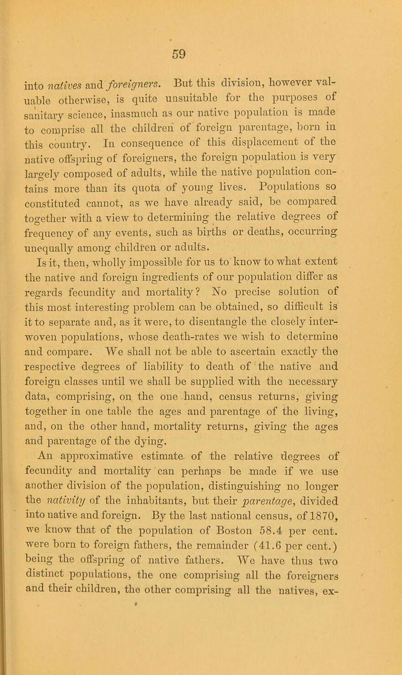 into natives and foreigners. But this division, however val- uable otherwise, is quite unsuitable for the purposes of sanitary science, inasmuch as our native population is made to comprise all the children of foreign parentage, born in this country. In consequence of this displacement of the native offspring of foreigners, the foreign population is very largely composed of adults, while the native population con- tains more than its quota of young lives. Populations so constituted cannot, as we have already said, be compared together with a view to determining the relative degrees of frequency of any events, such as births or deaths, occurring unequally among children or adults. Is it, then, wholly impossible for us to know to what extent the native and foreign ingredients of our population differ as regards fecundity and mortality? No precise solution of this most interesting problem can be obtained, so difficult is it to separate and, as it were, to disentangle the closely inter- woven populations, whose death-rates we wish to determine and compare. We shall not be able to ascertain exactly the respective degrees of liability to death of the native and foreign classes until we shall be supplied with the necessary data, comprising, on the one hand, census returns, giving together in one table the ages and parentage of the living, and, on the other hand, mortality returns, giving the ages and parentage of the dying. An approximative estimate, of the relative degrees of fecundity and mortality can perhaps be made if we use another division of the population, distinguishing no longer the nativity of the inhabitants, but their parentage, divided into native and foreign. By the last national census, of 1870, we know that of the population of Boston 58.4 per cent, were born to foreign fathers, the remainder (41.6 per cent.) being the offspring of native fathers. Wc have thus two distinct populations, the one comprising all the foreigners and their children, the other comprising all the natives, ex-