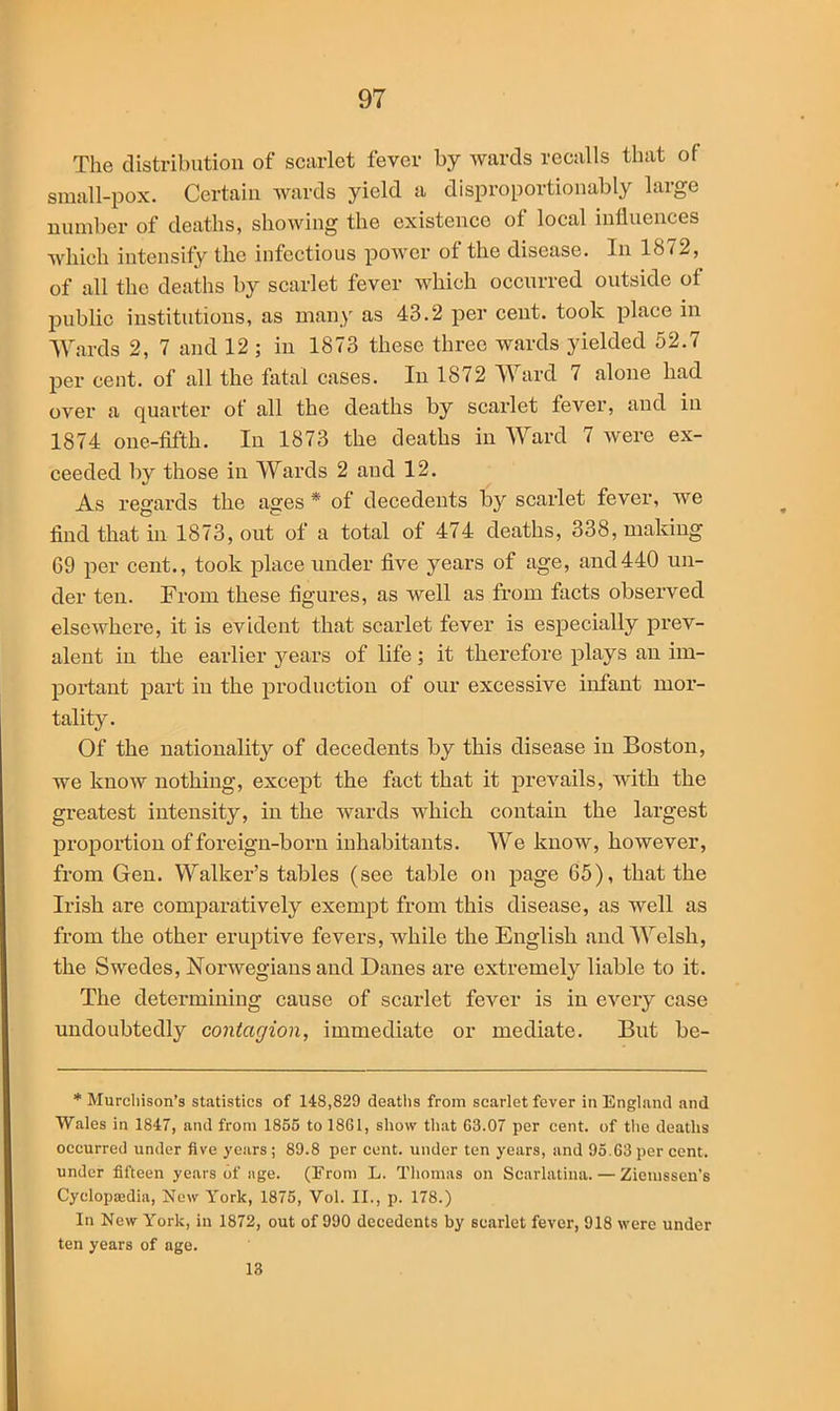 The distribution of scarlet fever by wards recalls that of small-pox. Certain wards yield a disproportionably large number of deaths, showing the existence of local influences which intensify the infectious power of the disease. In 1872, of all the deaths by scarlet fever which occurred outside of public institutions, as many as 43.2 per cent, took place in Wards 2, 7 and 12 ; in 1873 these three wards yielded 52.7 per cent, of all the Altai cases. In 1872 Ward 7 alone had over a quarter of all the deaths by scarlet fever, and in 1874 one-fifth. In 1873 the deaths in Ward 7 were ex- ceeded by those in Wards 2 and 12. As regards the ages * of decedents by scarlet fever, we find that in 1873, out of a total of 474 deaths, 338, making 69 per cent., took place under five years of age, and440 un- der ten. From these figures, as well as from facts observed elsewhere, it is evident that scarlet fever is especially prev- alent in the earlier years of life ; it therefore plays an im- portant part in the production of our excessive infant mor- tality. Of the nationality of decedents by this disease in Boston, we know nothing, except the fact that it prevails, with the greatest intensity, in the wards which contain the largest proportion of foreign-born inhabitants. We know, however, from Gen. Walker’s tables (see table on page 65), that the Irish are comparatively exempt from this disease, as well as from the other eruptive fevers, while the English and Welsh, the Swedes, Norwegians and Danes are extremely liable to it. The determining cause of scarlet fever is in every case undoubtedly contagion, immediate or mediate. But be- * Murchison’s statistics of 148,829 deaths from scarlet fever in England and Wales in 1847, and from 1855 to 1861, show that 63.07 per cent, of the deaths occurred under five years; 89.8 per cent, under ten years, and 95.63 per cent, under fifteen years of age. (From L. Thomas on Scarlatina. — Ziemssen’s Cyclopaedia, New York, 1875, Vol. II., p. 178.) In New York, in 1872, out of 990 decedents by scarlet fever, 918 were under ten years of age. 13