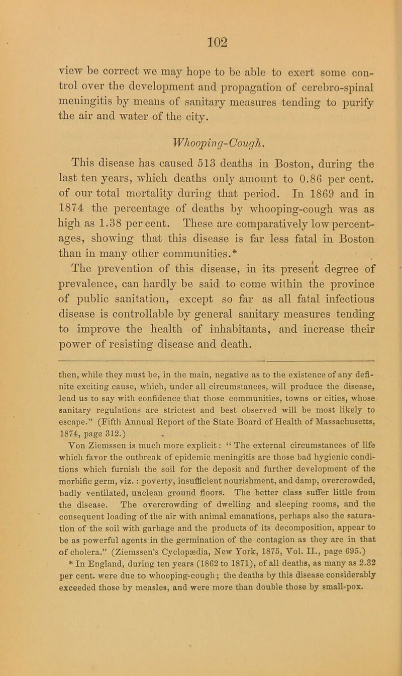 view be correct we may hope to be able to exert some con- trol over the development and propagation of cerebro-spinal meningitis by means of sanitary measures tending to purify the air and water of the city. Whooping- Cough. This disease has caused 513 deaths in Boston, during the last ten years, which deaths only amount to 0.86 per cent, of our total mortality during that period. In 1869 and in 1874 the percentage of deaths by whooping-cough was as high as 1.38 percent. These are comparatively low percent- ages, showing that this disease is far less fatal in Boston than in many other communities.* The prevention of this disease, in its present degree of prevalence, can hardly be said to come within the province of public sanitation, except so far as all fatal infectious disease is controllable by general sanitary measures tending to improve the health of inhabitants, and increase their power of resisting disease and death. then, while they must be, in the main, negative as to the existence of any defi- nite exciting cause, which, under all circumstances, will produce the disease, lead us to say with confidence that those communities, towns or cities, whose sanitary regulations are strictest and best observed will be most likely to escape.” (Fifth Annual Report of the State Board of Health of Massachusetts, 1874, page 312.) Von Ziemssen is much more explicit: “ The external circumstances of life which favor the outbreak of epidemic meningitis are those bad hygienic condi- tions which furnish the soil for the deposit and further development of the morbific germ, viz.: poverty, insufficient nourishment, and damp, overcrowded, badly ventilated, unclean ground floors. Tbe better class suffer little from the disease. The overcrowding of dwelling and sleeping rooms, and the consequent loading of the air with animal emanations, perhaps also the satura- tion of the soil with garbage and the products of its decomposition, appear to be as powerful agents in the germination of the contagion as they are in that of cholera.” (Ziemssen’s Cyclopajdia, New York, 1875, Vol. II., page G95.) * In England, during ten years (1862 to 1871), of all deaths, as many as 2.32 per cent, were due to whooping-cough ; the deaths by this disease considerably exceeded those by measles, and were more than double those by small-pox.