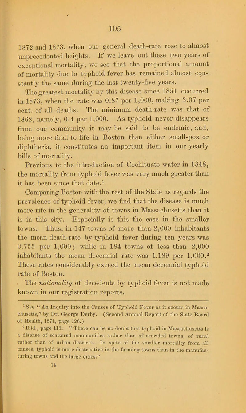 1872 and 1873, when our general death-rate rose to almost unprecedented heights. If we leave out these two years of exceptional mortality, we see that the proportional amount of mortality due to typhoid fever has remained almost con- stantly the same during the last twenty-five years. The greatest mortality by this disease since 1851 occurred in 1873, when the rate was 0.87 per 1,000, making 3.07 per cent, of all deaths. The minimum death-rate was that of 1862, namely, 0.4 per 1,000. As typhoid never disappears from our community it may be said to be endemic, and, being more fatal to life in Boston than either small-pox or diphtheria, it constitutes an important item in our yearly bills of mortality. Previous to the introduction of Cochituate water in 1848, the mortality from typhoid fever was very much greater than it has been since that date.1 Comparing Boston with the rest of the State as regards the prevalence of typhoid fever, we find that the disease is much more rife in the generality of towns in Massachusetts than it is in this city. Especially is this the case in the smaller towns. Thus, in 147 towns of more than 2,000 inhabitants the mean death-rate by typhoid fever during ten years was 0.755 per 1,000; while in 184 towns of less than 2,000 inhabitants the mean decennial rate was 1.189 per 1,000.2 These rates considerably exceed the mean decennial typhoid rate of Boston. The nationality of decedents by typhoid fever is not made known in our registration reports. 1 See “ An Inquiry into tire Causes of Typhoid Fever as it occurs in Massa- chusetts,” by Dr. George Derby. (Second Annual Report of the State Board of Health, 1871, page 126.) 5Ibid., page 118. “ There can be no doubt that typhoid in Massachusetts is a disease of scattered communities rather than of crowded towns, of rural rather than of urban districts. In spite of the smaller mortality from all causes, typhoid is more destructive in the farming towns than in the manufac- turing towns and the large cities.” 14