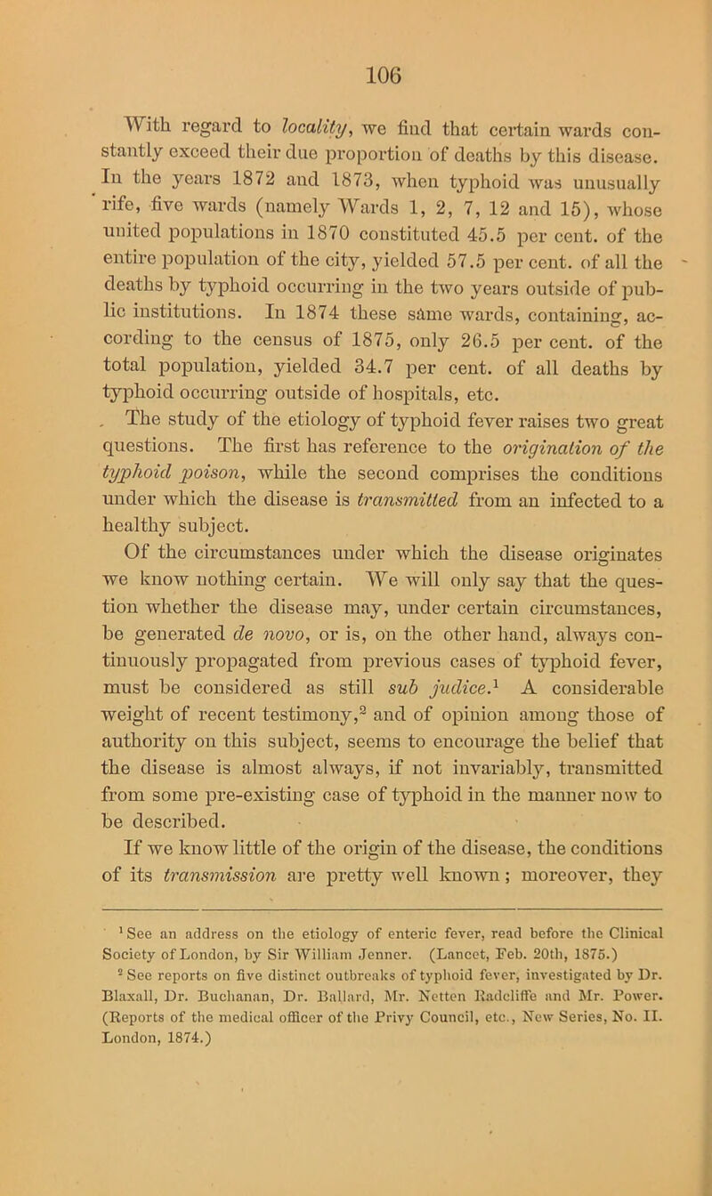 With regard to locality, we find that certain wards con- stantly exceed their due proportion of deaths by this disease. In the years 1872 and 1873, when typhoid was unusually 'rife, five wards (namely Wards 1, 2, 7, 12 and 15), whose united populations in 1870 constituted 45.5 per cent, of the entire population of the city, yielded 57.5 per cent, of all the deaths by typhoid occurring in the two years outside of pub- lic institutions. In 1874 these same wards, containing, ac- cording to the census of 1875, only 26.5 per cent, of the total population, yielded 34.7 per cent, of all deaths by typhoid occurring outside of hospitals, etc. , The study of the etiology of typhoid fever raises two great questions. The first has reference to the origination of the typhoid poison, while the second comprises the conditions under which the disease is transmitted from an infected to a healthy subject. Of the circumstances under which the disease originates we know nothing certain. We will only say that the ques- tion whether the disease may, under certain circumstances, be generated de novo, or is, on the other hand, always con- tinuously propagated from previous cases of typhoid fever, must be considered as still sub judice.1 2 * * * A considerable weight of recent testimony,9 and of opinion among those of authority on this subject, seems to encourage the belief that the disease is almost always, if not invariably, transmitted from some pre-existing case of typhoid in the manner now to be described. If we know little of the origin of the disease, the conditions of its transmission are pretty well known ; moreover, they 1 See an address on the etiology of enteric fever, read before the Clinical Society of London, by Sir William Jenner. (Lancet, Feb. 20th, 1S75.) 2 See reports on five distinct outbreaks of typhoid fever, investigated by Dr. Blaxall, Dr. Buchanan, Dr. Ballard, Mr. Netten Kadcliffe and Mr. Power. (Reports of the medical officer of the Privy Council, etc., New Series, No. II. London, 1874.)