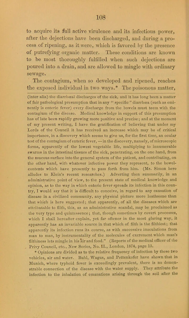 to acquire its full active virulence and its infectious power, after the dejections have been discharged, and during a pro- cess of ripening, as it were, which is favored by the presence of putrefying organic matter. These conditions are known to be most thoroughly fulfilled when such dejections are poured into a drain, and are allowed to mingle with ordinary sewage. The contagium, wheu so developed and ripened, reaches the exposed individual in two ways.* The poisonous matter, (inter alia) the diarrhceal discharges of the sick, and it has long been a matter of fair pathological presumption that in any “ specific ” diarrhoea (such as emi- nently is enteric fever) every discharge from the bowels must teem with the contagium of the disease. Medical knowledge in support of this presumption has of late been rapidly growing more positive and precise ; and at the moment of my present writing, I have the gratification of believing that under my Lords of the Council it has received an increase which may be of critical importance, in a discovery which seems to give us, for the first time, an ocular test of the contagium of enteric fever, —in the discovery, namely, of microscopic forms, apparently of the lowest vegetable life, multiplying to innumerable swarms in the intestinal tissues of the sick, penetrating, on the one hand, from the mucous surface into the general system of the patient, and contributing, on the other hand, with whatever infective power they represent, to the bowel- contents which have presently to pass forth from him. (Mr. Simon here alludes to Klein’s recent researches.) Adverting then summarily, in an administrative point of view, to the present state of medical knowledge and opinion, as to the way in which enteric fever spreads its infection in this coun- try, I would say that it is difficult to conceive, in regard to any causation of disease in a civilized community, any physical picture more loathsome than that which is here suggested; that apparently, of all the diseases which are attributable to filth, this, as an administrative scandal, may be proclaimed as the very type and quintessence; that, though sometimes by covert processes, which I shall hereafter explain, yet far oftener in the most glaring way, it apparently lias an invariable source in that which of filth is the filthiest; that apparently its infection runs its course, as with successive inoculations from man to man, by instrumentality of the molecules of excrement which man’s filthiness lets mingle in his air and food.” (Reports of the medical officer of the Privy Council, etc., New Scries, No. II., London, 1874, page 13. * Opinions are divided as to the relative frequency of infection by these two vehicles, air and water. Buhl, Wagus, and Pettenkofer have shown that in Munich, where typhoid fever is exceedingly prevalent, there is no demon- strable connection of the disease with the water supply. They attribute the infection to the inhalation of emanations arising through the soil after the