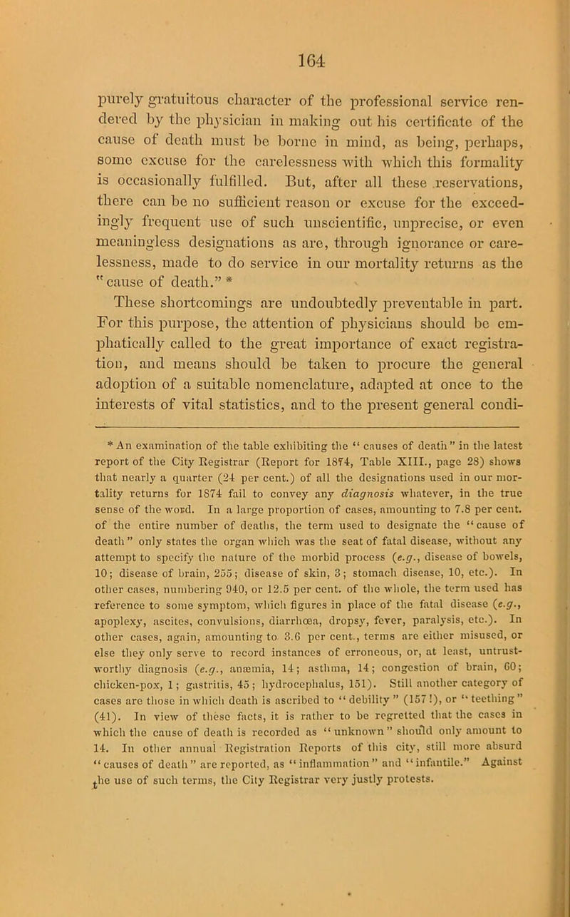 purely gratuitous character of the professional service ren- dered by the physician in making out his certificate of the cause of death must be borne in mind, as being, perhaps, some excuse for the carelessness with which this formality is occasionally fulfilled. But, after all these .reservations, there can be no sufficient reason or excuse for the exceed- ingly frequent use of such unscientific, imprecise, or even meaningless designations as are, through ignorance or care- lessness, made to do service in our mortality returns as the  cause of death.” * These shortcomings are undoubtedly preventable in part. For this purpose, the attention of physicians should be em- phatically called to the great importance of exact registra- tion, and means should be taken to procure the general adoption of a suitable nomenclature, adapted at once to the interests of vital statistics, and to the present general condi- * An examination of the table exhibiting the “ causes of death” in the latest report of the City Registrar (Report for 1874, Table XIII., page 28) shows that nearly a quarter (24 per cent.) of all the designations used in our mor- tality returns for 1874 fail to convey any diagnosis whatever, in the true sense of the word. In a large proportion of cases, amounting to 7.8 per cent, of the entire number of deaths, the term used to designate the “cause of death ” only states the organ which was the seat of fatal disease, without any attempt to specify the nature of the morbid process (e.g., disease of bowels, 10; disease of brain, 255; disease of skin, 3; stomach disease, 10, etc.). In other cases, numbering 940, or 12.5 per cent, of the whole, the term used has reference to some symptom, which figures in place of the fatal disease (e.g., apoplexy, ascites, convulsions, diarrhoea, dropsy, fever, paralysis, etc.). In other cases, again, amounting to 3.6 per cent., terms are either misused, or else they only serve to record instances of erroneous, or, at least, untrust- worthy diagnosis (e.g., anasmia, 14; asthma, 14; congestion of brain, GO; chicken-pox, 1; gastritis, 45; hydrocephalus, 151). Still another category of cases are those in which death is ascribed to “ debility ” (157 !), or “ teething ” (41). In view of these facts, it is rather to be regretted that the cases in which the cause of death is recorded as “ unknown ” should only amount to 14. In other annual Registration Reports of this city, still more absurd “ causes of death” are reported, as “inflammation” and “infantile.” Against the use of such terms, the City Registrar very justly protests.