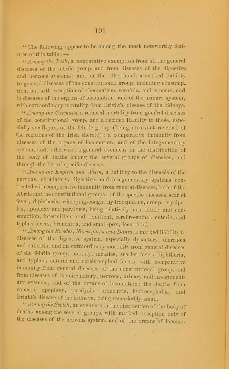 “ The following appear to be among the most noteworthy feat- ures of this table : — “ Among the Irish, a comparative exemption from all the general diseases of the febrile group, and from diseases of the digestive and nervous systems ; and, on the other hand, a marked liability to general diseases of the constitutional group, including consump- tion, but with exception of rheumatism, scrofula, and cancers, and to diseases of the organs of locomotion, and of the urinary S3’stem, with extraordinary mortality from Bright’s disease of the kidneys. “ Among the Germans, a reduced mortality from general diseases of the constitutional group, and a decided liability^ to those, espe- cially small-pox, of the febrile group (being an exact reversal of the relations of the Irish thereto) ; a comparative immunity from diseases of the organs of locomotion, and of the integumentary sj-stem, and, otherwise, a general evenness in the distribution of the bod}1- of deaths among the several groups of diseases, and through the list of specific diseases. 11 Among the English and Welsh, a liability to the diseases of the nervous, circulatory, digestive, and integumentary systems con- trasted with comparative immunity from general diseases, both of the febrile and the constitutional groups ; of the specific diseases, scarlet fever, diphtheria, whooping-cough, hydrocephalus, croup, erysipe- las, apoplexy and paralysis, being relatively most fatal; and con- sumption, intermittent and remittent, cerebro-spinal, enteric, and typhus fevers, bronchitis, and small-pox, least fatal. “ Among the Swedes, Norwegians and Danes, a marked liability to diseases of the digestive system, especially dysentery, diarrhoea and enteritis, and an extraordinary mortality from general diseases of the febrile group, notably, measles, scarlet fever, diphtheria, and typhus, enteric and cerebro-spinal fevers, with comparative immunity from general diseases of the constitutional group, and from diseases of the circulatory, nervous, urinary and integument- ary systems, and of the organs of locomotion ; the deaths from cancers, apoplexy, paralysis, bronchitis, hydrocephalus, and Bright’s disease of the kidneys, being remarkably small. “ Among theScotcli, an evenness in the distribution of the body of deaths among the several groups, with marked exception only of the diseases of the nervous system, and of the organs'of locomo-