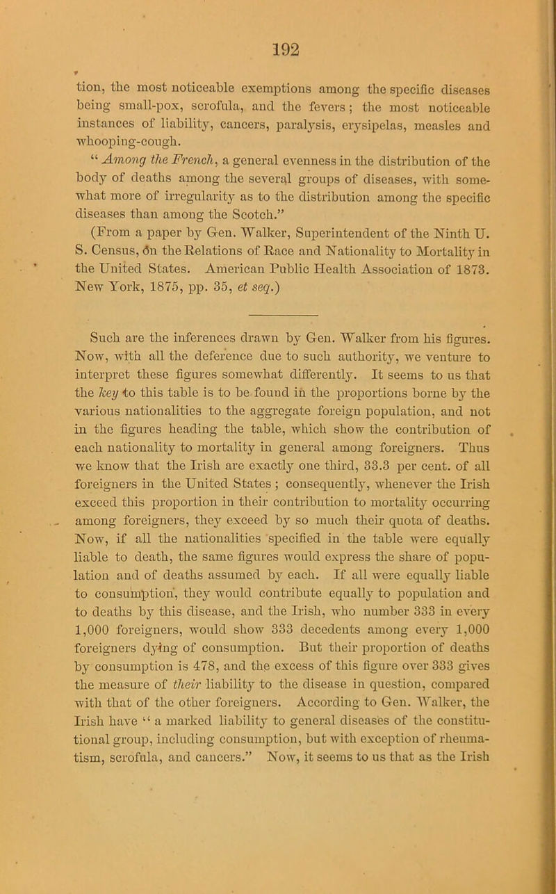 tion, the most noticeable exemptions among the specific diseases being small-pox, scrofula, and the fevers; the most noticeable instances of liability, cancers, paralysis, erysipelas, measles and whooping-cough. “ Among the French, a general evenness in the distribution of the body of deaths among the several groups of diseases, with some- what more of irregularity as to the distribution among the specific diseases than among the Scotch.” (From a paper by Gen. Walker, Superintendent of the Ninth U. S. Census, <5n the Relations of Race and Nationality to Mortality in the United States. American Public Health Association of 1873. New York, 1875, pp. 35, et seq.) Such are the inferences drawn by Gen. Walker from his figures. Now, with all the deference due to such authorty, we venture to interpret these figures somewhat different^. It seems to us that the hey to this table is to be found in the proportions borne by the various nationalities to the aggregate foreign population, and not in the figures heading the table, which show the contribution of each nationality to mortality in general among foreigners. Thus we know that the Irish are exactly one third, 33.3 per cent, of all foreigners in the United States ; consequently, whenever the Irish exceed this proportion in their contribution to mortality occurring among foreigners, thejr exceed by so much their quota of deaths. Now, if all the nationalities specified in the table were equally liable to death, the same figures would express the share of popu- lation and of deaths assumed by each. If all were equally liable to consumption, they would contribute equally to population and to deaths by this disease, and the Irish, who number 333 in every 1,000 foreigners, would show 333 decedents among every 1,000 foreigners dying of consumption. But their proportion of deaths by consumption is 478, and the excess of this figure over 333 gives the measure of their liability to the disease in question, compared with that of the other foreigners. According to Gen. Walker, the Irish have “ a marked liability to general diseases of the constitu- tional group, including consumption, but with exception of rheuma- tism, scrofula, and cancers.” Now, it seems to us that as the Irish