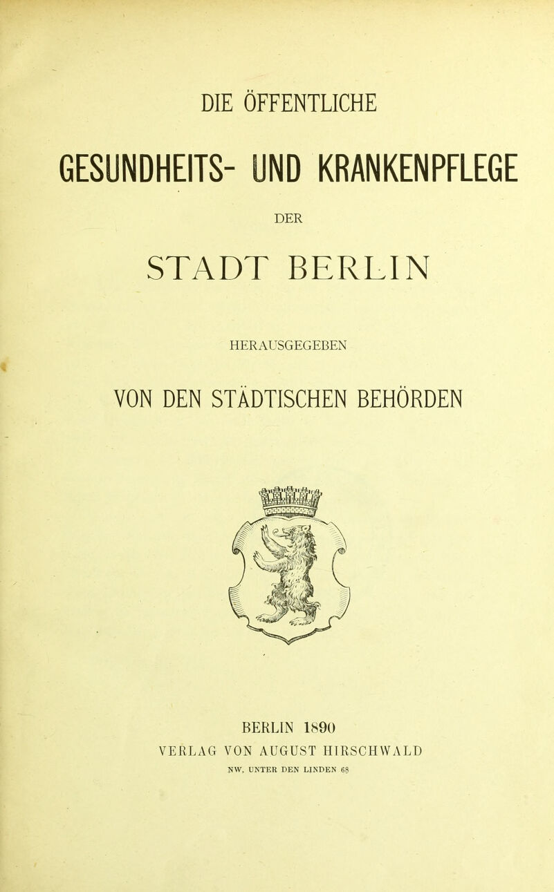 DIE ÖFFENTLICHE 6ESUNDHEITS- UND KRANKENPFLEGE DER STADT BERLIN HERAUSGEGEBEN VON DEN STÄDTISCHEN BEHÖRDEN BERLIN 1890 VERLAG VON AUGUST HTRSCHWALD uw. UNTER DEN LINDEN 68