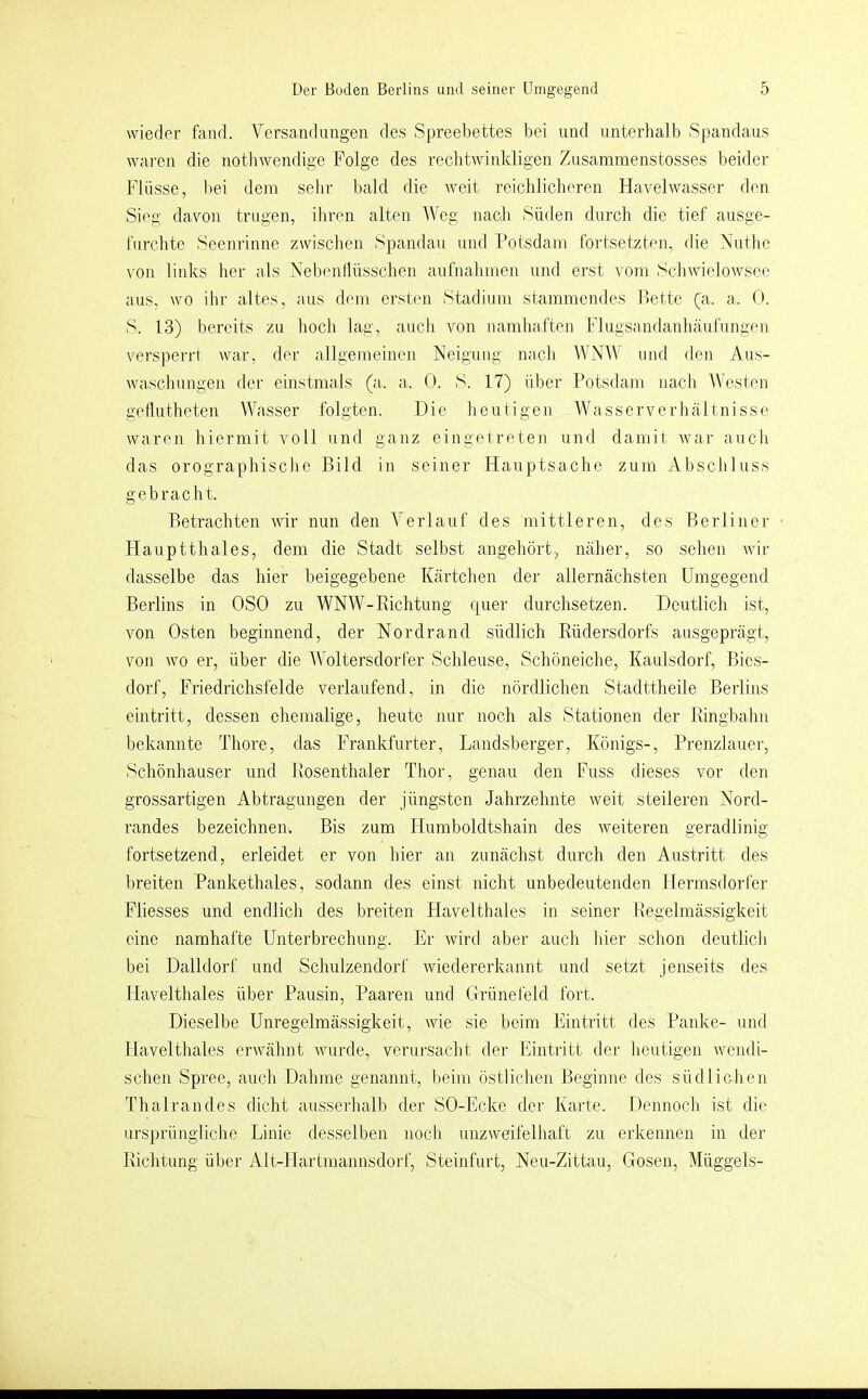 wieder fand. Versandungen des Spreebettes bei und unterhalb Spandaus waren die notliwendige Folge des rechtwinkligen Zusamraenstosses l^eider Flüsse, bei dem sehr bald die weit reichlicheren Havelwasser den Sieg davon trugen, ihren alten Weg nach Süden durch die tief ausge- furchtc Seenrinne zwischen Spandau und Potsdam fortsetzten, die Nuflic von links her als Nebenllüsschen aufnalimen und erst vom Schwielowsec aus, wo ihr altes, aus dem ersten Stadium stammendes Bette (a. a. 0. S. 13) bereits zu hocli lag, auch von namhaften Flugsandanlüiufimgen \'ersperrl war, der allgemeinen Neigung nacli WNW und den Aus- waschungen der einstmals (a. a. 0. S. 17) über Potsdam nacJi Westen getlutheten Wasser folgten. Die heutigen Wasserverhältnisse waren hiermit voll und ganz eingetreten und damit war auch das orographische Bild in seiner Hauptsache zum Abscliluss gebracht. Betrachten wir nun den Verlauf des mittleren, des Berliner Hauptthaies, dem die Stadt selbst angehört, näher, so sehen wir dasselbe das hier beigegebene Kärtchen der allernächsten Umgegend Berlins in OSO zu WNW-Richtung quer durchsetzen. Deutlich ist, von Osten beginnend, der Nordrand südlich Rüdersdorfs ausgeprägt, von wo er, über die Woltersdorfer Schleuse, Schöneiche, Kaulsdorf, Bies- dorf, Friedrichsfelde verlaufend, in die nördlichen Stadttheile Berlins eintritt, dessen ehemalige, heute nur noch als Stationen der Ringbahn bekannte Thore, das Frankfurter, Landsberger, Königs-, Prenzlauer, Schönhauser und Rosenthaler Thor, genau den Fuss dieses vor den grossartigen Abtragungen der jüngsten Jahrzehnte weit steileren Nord- randes bezeichnen. Bis zum Humboldtshain des weiteren geradlinig fortsetzend, erleidet er von hier an zunächst durch den Austritt des breiten Pankethales, sodann des einst nicht unbedeutenden Hermsdorfer Fliesses und endlich des breiten Havelthaies in seiner Regelmässigkeit eine namhafte Unterbrechung. Er wirtl aber auch liier sclion deutlich bei Dalldorf und Schulzendorf wiedererkannt und setzt jenseits des Mavelthales über Pausin, Paaren und Grünefeld fort. Dieselbe Unregelmässigkeit, Avie sie beim Eintritt des Pauke- und Havelthales erwähnt Avurde, verursacht der Eintritt der lieutigen Avendi- schen Spree, auch Dahme genannt, lieim östlichen Beginne des südliclien Thalrandes dicht ausserhalb der SO-Ecke der Karte. Dennoch ist die ursprüngliclie Linie desselben nocli unzweifelhaft zu erkennen in der Richtung über Alt-Hartmcinnsdorf, Steinfurt, Neu-Zittau, Gosen, Müggels-