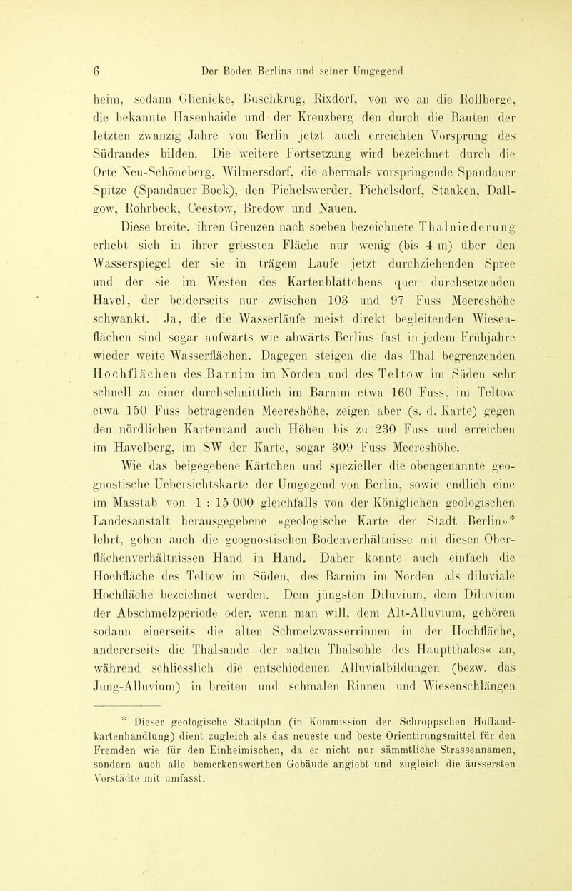 lieim, ,sodann (Ilicnicke, idusclikrug, Kixdorl', von wo iin die Ivolibergo, die bekannte Hasenliaide und der Kreuzberg den durcli die Bauten der letzten zwanzig Jahre von Berlin jetzt auch erreichten Vorsprung des Südrandes bilden. Die Aveitere Fortsetzung wird bezeichnet durch die Orte Neu-Schöneberg, Wilmersdorf, die abermals vorspringende Spandauer Spitze (S])andauer Bock), den PichelsAverder, Pichelsdorf, Staaken, Dall- gOAv, Rohrbeck, Ceestow, Bredow und Nauen. Diese breite, ilmen Grenzen nach soeben bezeichnete Thalniederung erhebt sich in ihrer grössten Fläche nur Avenig (bis 4 m) über den Wasserspiegel der sie in trägem Laufe jetzt durchziehenden Spree und der sie im Westen des Kartenblättchens quer durchsetzenden HaA^el, der beiderseits nur zwischen 103 und 97 Fuss Meereshöhe scliAvankt. Ja, die die Wasserläufe meist direkt begleitenden Wiesen- llächen sind sogar aufAvärts wie abAvärts Berlins fast in jedem Frühjahre wieder Aveite Wasserflächen. Dagegen steigen die das Thal begrenzenden Hochflächen des Barnim im Norden und des TeltoAv im Süden sehr schnell zu einer durchschnittlich im Barnim etwa 160 Fuss, im TeltoAv etAva 150 Fuss betragenden Meereshöhe, zeigen aber (s. d. Karte) gegen den nördlichen Kartenrand auch Höhen bis zu 230 Fuss und erreichen im Havelberg, im SW der Karte, sogar 309 Fuss Meereshöhe. Wie das beigegebene Kärtchen und spezieller die obengenannte geo- gnostische Uebersichtskarte der Umgegend von Berlin, soAvie endlich eine im Masstab von 1:15 000 gleichfalls von der Königlichen geologischen Landesanstalt herausgegebene »geologische Karte der Stadt Berlin»* lehrt, gehen auch die geognostischen Bodenverhältnisse mit diesen Ober- flächenverhältnissen Hand in Hand. Daher konnte auch einfach die Hochfläche des TeltoAv im Süden, des Barnim im Norden als diluviale Hochfläche bezeichnet Averden. Dem jüngsten Diluvium, dem DiluAnum der Abschmelzperiode oder, Avenn man Avill, dem Alt-Alluvium, gehören sodann einerseits die alten Schmelzwasserrinnen in der Hochfläche, andererseits die Thalsandc der »alten Thalsohle des Hauptthaies« an, Avährend schliesslich die entschiedenen Alluvialbildungen (bezAV. das Jung-AlluAÜum) in breiten und schmalen Rinnen und Whesenschlängen * Dieser geologische Stadtplan (in Kommission der Schroppschen Hofland- kartenhandlung) dient zugleich als das neueste und beste Orientirungsmittel für den Fremden wie für den Einheimischen, da er nicht nur sämmtliche Strassennamen, sondern auch alle bemerkenswerthen Gebäude angiebt und zugleich die äussersten Vorstädte mit umfasst.