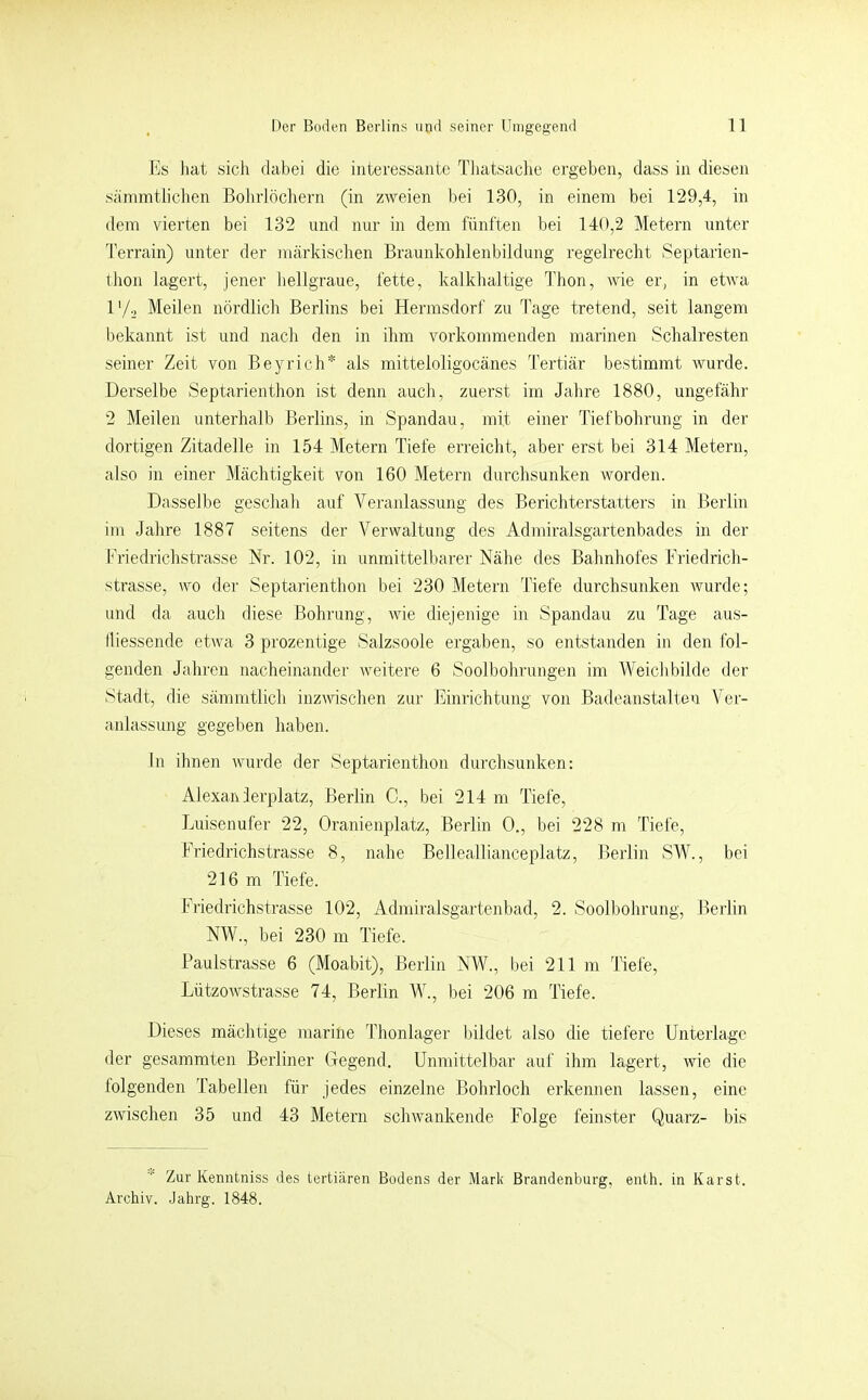 Es liat sich dabei die interessante Tliatsaclie ergeben, dass in diesen sämmtlichen Bohrlöchern (in zweien bei 130, in einem bei 129,4, in dem vierten bei 132 und nur in dem fünften bei 140,2 Metern unter Terrain) unter der märkischen Braunkohlenbildung regelrecht Septarien- ihon lagert, jener hellgraue, fette, kalkhaltige Thon, Avie er, in etwa l'/o Meilen nördlich Berlins bei Hermsdorf zu Tage tretend, seit langem bekannt ist und nach den in ihm vorkommenden marinen Schalresten seiner Zeit von Beyrich* als mitteloligocänes Tertiär bestimmt wurde. Derselbe Septarienthon ist denn auch, zuerst im Jahre 1880, ungefähr 2 Meilen unterhalb Berlins, in Spandau, mit einer Tiefbohrung in der dortigen Zitadelle in 154 Metern Tiefe erreicht, aber erst bei 314 Metern, also in einer Mächtigkeit von 160 Metern durchsunken worden. Dasselbe geschah auf Veranlassung des Berichterstatters in Berlin im Jahre 1887 seitens der Verwaltung des Admiralsgartenbades in der Friedrichstrasse Hr. 102, in unmittelbarer Nähe des Bahnhofes Friedrich- strasse, wo der Septarienthon bei 230 Metern Tiefe durchsunken wurde; und da auch diese Bohrung, Avie diejenige in Spandau zu Tage aus- lliessende etAva 3 prozentige Salzsoole ergaben, so entstanden in den fol- genden Jahren nacheinander Aveitere 6 Soolbohrungen im WeicldAÜde der Stadt, die sämmtlich inzAAdschen zur Einrichtung von Badeanstalten Ver- anlassung gegeben haben. ln ihnen Avurde der Septarienthon durchsunken: Alexaivlerplatz, Berlin C., bei 214 m Tiefe, Jjuisenufer 22, Oranienplatz, Berlin 0., bei 228 m Tiefe, Friedrichstrasse 8, nahe Belleallianceplatz, Berlin SMb, bei 216 m Tiefe. Friedrichstrasse 102, Admiralsgartenbad, 2. Soolbohrung, Berlin NW., bei 230 m Tiefe. Paulstrasse 6 (Moabit), Berlin NW., bei 211 m Tiefe, LützoAvstrasse 74, Berlin W., bei 206 m Tiefe. Dieses mächtige marine Thonlager bildet also die tiefere Unterlage der gesammten Berliner Gegend. Unmittelbar auf ihm lagert, Avie die folgenden Tabellen für jedes einzelne Bohrloch erkennen lassen, eine zAvischen 35 und 43 Metern schAvankende Folge feinster Quarz- bis Zur Kenntniss des tertiären Bodens der Mark Brandenburg, enth. in Karst. Archiv. Jahrg. 1848.