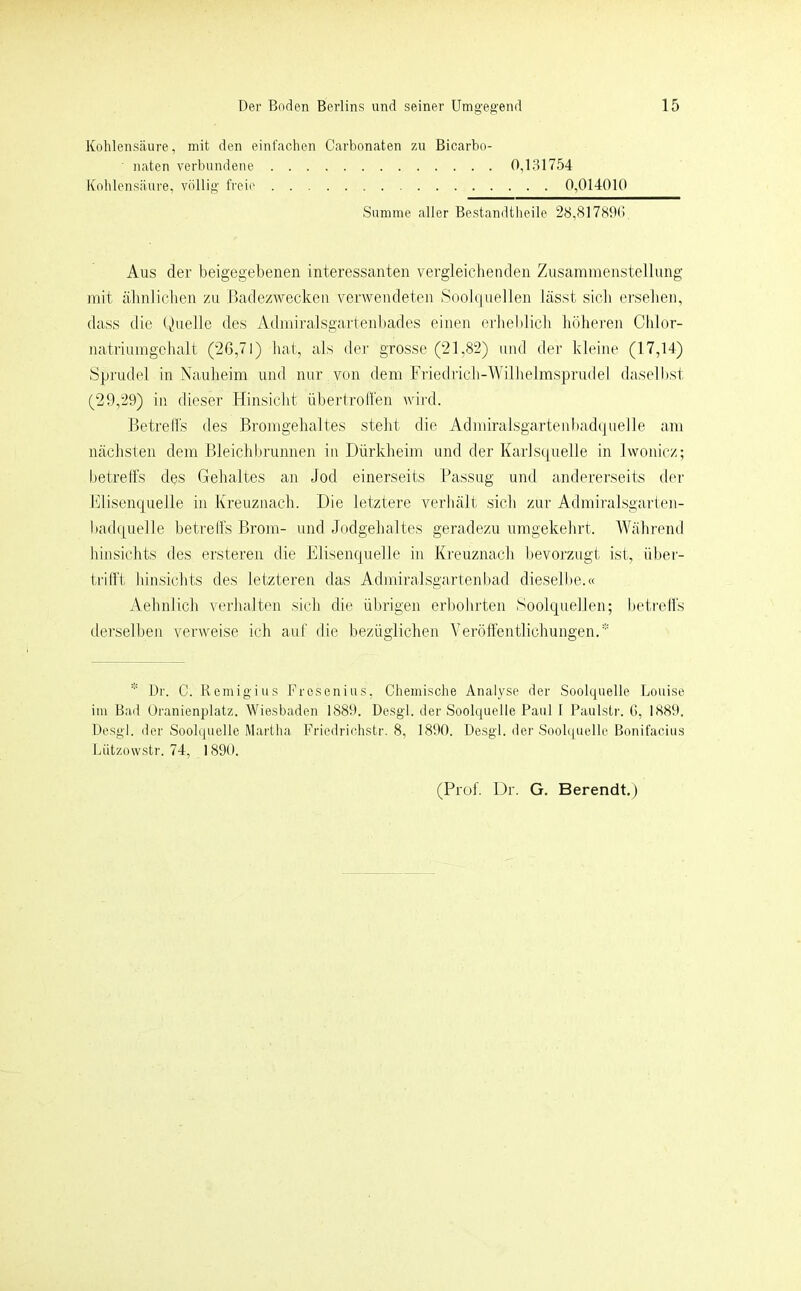 Kohlensäure, mit den einl'achen Carbonaten zu Bicarbo- naten verbundene 0,131754 Kohlensäure, völlig freie 0,014010 Summe aller Bestandtheile 28,817890, Aus der beigegebenen interessanten vergleichenden Zusammenstellung mit ähnlichen zu Badezwecken verwendeten Soohiuellen lässt sich ersehen, dass die (hielte des Admiralsgartenl)ades einen erheblich hölieren Clilor- natriumgchalt (2ß,7l) hat, als der grosse (21,82) mul der kleine (17,14) vSprudel in Nauheim und nur von dem Friedrich-Wilhelmsprudel daselbst (29,29) in dieser Hinsicht übertroli'en wird. Betrells des Bromgehaltes steht die Admiralsgartenbad(]uelle am nächsten dem Bleichltrunnen in Dürkheim und der Karlsijuelle in lwonicz; betreffs des Gehaltes an Jod einerseits Passug und andererseits der Flisenquelle in Kreuznach. Die letztere verhält sich zur Admiralsgarten- badpuelle betreffs Brom- und Jodgehaltes geradezu umgekehrt. Während lünsichts des ersteren die Elisenquelle in Kreuznach bevorzugt ist, über- trifft liinsichts des letzteren das Admiralsgartenbad dieselbe.« Aehnlich verhalten sich die übrigen erbohrten Soolquellen; betreffs (lei’selben verweise ich aut die bezüglichen Veröffentlichungen.* * Dr. C. Remigius Fresenius, Chemische Analyse der Soolquelle Louise im Bad Oranienplatz. Wiesbaden 1889. Desgl. der Soolquelle Paul 1 Paulsti-. G, 1889. Desgl. der Soolquelle Martha Friedrichstr. 8, 1890. Desgl. der Soobpiclle Bonifaeius Lützowstr. 74, 1890. (Prof. Dr. G. Berendt.)