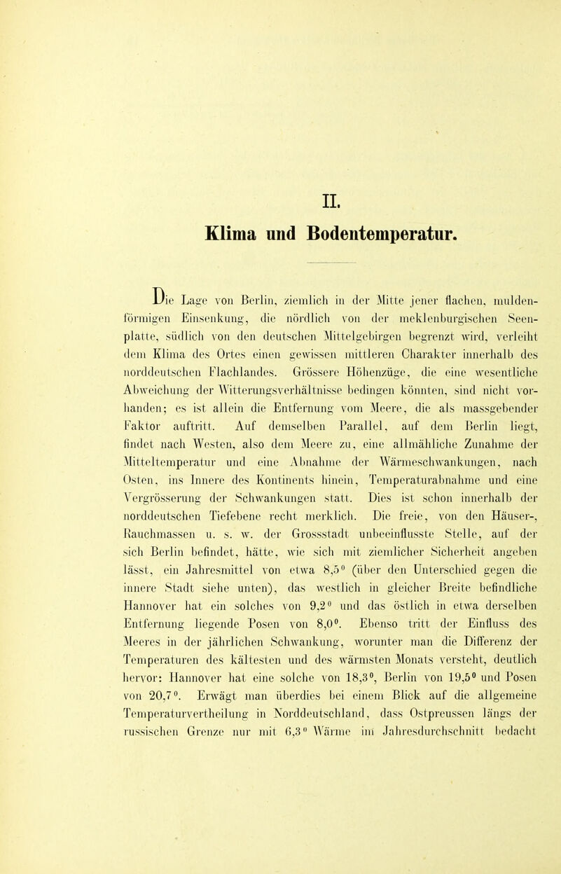 II. Klima und Bodentemperatur. Die Lao-c von Berlin, ziemlich in der Mitte jener Hachen, mulden- förniigen Einsenkung, tlie nördlich von der meklenburgischen Seen- platte, südlich von den deutschen Mittelgebirgen begrenzt wird, verleiht dem Klima tles Ortes einen gewissen mittleren Charakter innerhalb des norddeutschen Flachlandes. Grössere Höhenzüge, die eine wesentliche Abweichung der AVitterungsverhältnisse bedingen könnten, sind nicht vor- handen; es ist allein die Entfernung vom Meere, die als massgebender Kaktor auftritt. Auf demselben Parallel, auf dem Berlin liegt, findet nach Westen, also dem Meei'e zu, eine allmähliche Zunahme der .Mitteltemperatur und eine Abnahme der Wärmeschwankungen, nach Osten, ins Innere des Kontinents hinein. Temperaturahnahme und eine V'ergrösserung der Schwankungen statt. Dies ist schon innerhalb der norddeutschen Tiefebene recht merklich. Die freie, von den Häusei-, Kauchmassen u. s. w. der Gressstadt unbeeinflusste Stelle, auf der sieb Berlin befindet, hätte, wie sich mit ziemlicher Sicherheit angeben lässt, ein Jahresmittel voii etwa 8,5'' (über den Unterschied gegen die innere Stadt siehe unten), das westlich in gleicher Breite befindliche Hannover hat ein solches von 9,2° und das östlich in etwa derselben Entfernung liegende Posen von 8,0®. Ebenso tritt der Einfluss des Meeres in der jährlichen Schwankung, worunter man die Differenz der Temperaturen des kältesten und des wärmsten Monats versteht, deutlich hervor: Hannover hat eine solche von 18,3®, Berlin von 19,5® und Posen von 20,7®. Erwägt man überdies bei einem Blick auf die allgemeine Temperaturvertheihmg in Norddeutschland, dass Ostpreussen längs der russischen Grenze nur mit fi,3 \Aainie ini Jahresdurchschnitf bedacht