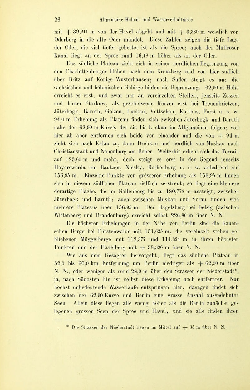 mit -f-39,211 m von der Havel abgeht und mit -)-3,380 m westlich von Oderberg in die alle Oder mündet. Diese Zahlen zeigen die tiefe Lage der Oder, die viel tiefer gebettet ist als die Spree; auch der Müllroser Kanal liegt an der Spree rund 16,18 m höher als an der Oder. Das südliche Plateau zieht sich in seiner nördlichen Begrenzung von den Charlottenburger Höhen nach dem Kreuzberg und von hier südlich über Britz auf Königs-Wusterhausen; nach Süden steigt es an; die sächsischen und böhmischen Gebirge bilden die Begrenzung. 62,90 m Höhe erreicht es erst, und zwar nur an vereinzelten Stellen, jenseits Zossen und hinter Storkow, als geschlossene Kurven erst bei Treuenbrietzen, Jüterbogk, Baruth, Golzen, Luckau, Vettschau, Kottbus, Forst u. s. w. 94,0 m Erhebung als Plateau finden sich zwischen Jüterbogk und Baruth nahe der 62,90 m-Kurve, der sie bis Luckau im Allgemeinen folgen; von hier ab aber entfernen sich beide von einander und die von -f- 94 m zieht sich nach Kalau zu, dann Drebkau und nördlich von Muskau nach Christianstadt und Nauenburg am Bober. Weiterhin erhebt sich das Terrain auf 125,60 m und mehr, doch steigt es erst in der Gegend jenseits Hoyerswerda um Bautzen, Niesky, Rothenburg u. s. w. anhaltend auf 156,95 m. Einzelne Punkte von grösserer Erhebung als 156,95 m finden sich in diesem südlichen Plateau vielfach zerstreut; so liegt eine kleinere derartige Fläche, die im Gollenberg bis zu 180,778 m ansteigt, zwischen Jüterbogk und Baruth; auch zwischen Muskau und Sorau finden sich mehrere Plateaus über 156,95 m. Der Hagelsberg bei Belzig (zwischen Wittenberg und Brandenburg) erreicht selbst 226,86 m über N. N. Die höchsten Erhebungen in der Nähe von Berlin sind die Rauen- schen Berge bei Fürstenwalde mit 151,625 m, die vereinzelt stehen ge- bliebenen Müggelberge mit 112,377 und 114,324 m in ihren höchsten Punkten und der Havelberg mit -j- 98,396 m über N. N. Wie aus dem Gesagten hervorgeht, liegt das südliclie Plateau in 52,5 bis 60,0 km Entfernung um Berlin niedriger als -f- 62,90 m über N. N., oder weniger als rund 28,0 m über den Strassen der Niederstadt*, ja, nach Südosten hin ist selbst diese Erhebung noch entfernter. Nur höchst unbedeutende Wasserläufe entspringen hier, dagegen findet sich zwischen der 62,90-Kurve und Berlin eine grosse Anzahl ausgedehnter Seen. Allein diese liegen alle wenig liöher als die Berlin zunächst ge- legenen grossen Seen der Spree und Havel, und sie alle finden ihren Die Strassen der Niederstadt liegen im Mittel auf -|- 35 m über N. N.