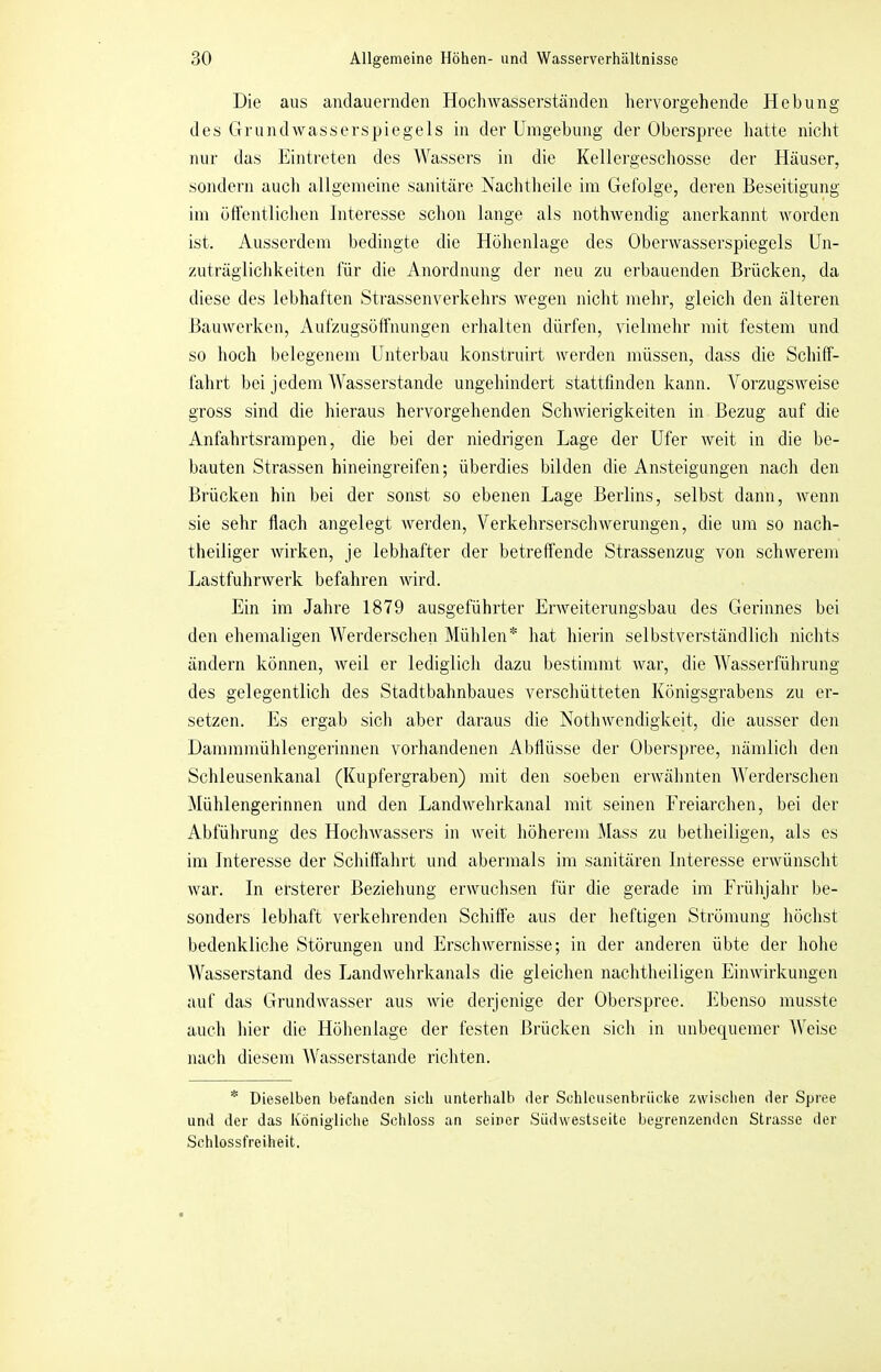 Die aus andauernden Hochwasserständen hervorgehende Hebung des Gruiuhvasserspiegels in der Umgebung der Oberspree hatte nicht nur das Eintreten des AVassers in die Kellergeschosse der Häuser, sondern auch allgemeine sanitäre Nachtheile im Gefolge, deren Beseitigung im öflentlichen Interesse schon lange als nothwendig anerkannt worden ist. Ausserdem bedingte die Höhenlage des Oberwasserspiegels Un- zuträglichkeiten für die Anordnung der neu zu erbauenden Brücken, da diese des lebhaften Strassenverkehrs wegen nicht mehr, gleich den älteren Bauwerken, Aufzugsoffnungen erhalten dürfen, vielmehr mit festem und so hoch belegenem Unterbau konstruirt werden müssen, dass die Schiff- fahrt bei jedem AA'asserstande ungehindert stattfinden kann. A^orzugsweise gross sind die hieraus hervorgehenden Schwierigkeiten in Bezug auf die Anfahrtsrampen, die bei der niedrigen Lage der Ufer weit in die be- bauten Strassen hineingreifen; überdies bilden die Ansteigungen nach den Brücken hin bei der sonst so ebenen Lage Berlins, selbst dann, wenn sie sehr flach angelegt werden, A^erkehrserschwerungen, die um so nach- theiliger wirken, je lebhafter der betreffende Strassenzug von schwerem Lastfuhrwerk befahren wird. Ein im Jahre 1879 ausgeführter Erweiterungsbau des Gerinnes bei den ehemaligen AAforderschen Mühlen* hat hierin selbstverständlich nichts ändern können, weil er lediglich dazu bestimmt war, die AA'asserführung des gelegentlich des Stadtbahnbaues verschütteten Königsgrabens zu er- setzen. Es ergab sich aber daraus die Nothwendigkeit, die ausser den Dammmühlengerinnen vorhandenen Abflüsse der Oberspree, nämlich den Schleusenkanal (Kupfergraben) mit den soeben erwähnten AAforderschen Alühlengerinnen und den Landwehrkanal mit seinen Ereiarchen, bei der Abführung des Hochwassers in weit höherem Mass zu betheiligen, als es im Interesse der Schiffahrt und abermals im sanitären Interesse erwünscht war. In ersterer Beziehung erwuchsen für die gerade im Erühjahr be- sonders lebhaft verkehrenden Schiffe aus der heftigen Strömung höchst bedenkliche Störungen und Erschwernisse; in der anderen übte der hohe AA^asserstand des Landwehrkanals die gleichen nachtheiligen Einwirkungen auf das Grundwasser aus wie derjenige der Oberspree. Ebenso musste auch hier die Höhenlage der festen Brücken sich in unbequemer AAfoise nach diesem AA^asserstande richten. * Dieselben befanden sich unterhalb der Schleusenbriicke zwisclien der Spree und der das Königliche Schloss an seiner Südwestseite begrenzenden Strasse der Schlossfreiheit.