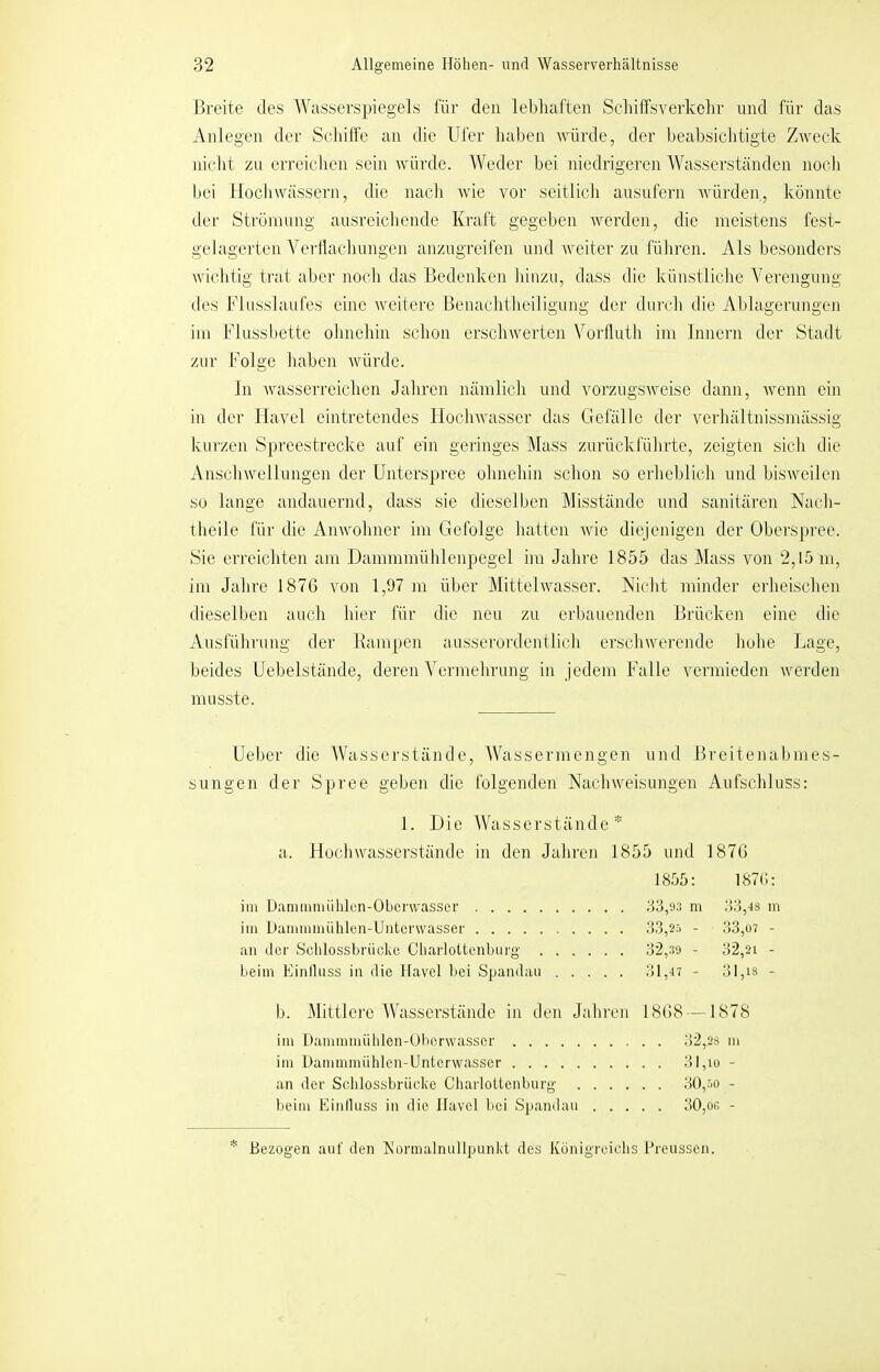 Breite des Wasserspiegels für den lebhaften Schiffsverkehr und für das Anlegen der Sekiffe an die Ufer haben Avürde, der beabsiclitigte Zweck nicht zu erreichen sein würde. Weder bei niedrigei’en Wasserständen noch bei llocliwässern, die nacli wie vor seitlich ausufern Avürden, könnte der Strömung ausreichende Kraft gegeben werden, die meistens fest- gelagerten Vertlachimgen anzugreifen und weiter zu führen. Als besonders wichtig trat aber noch das Bedeidccn hinzu, dass die künstliche Verengung des Flusslaufes eine weitere Benachtheiligung der durch die Ablagerungen im Flussljette ohnelrin schon erschwerten Vorfluth im Innern der Stadt zur Folge haben würde. ln wasserreichen Jahren nämlicli und vorzugsweise dann, wenn ein in der Ilavel eintretendes Hochwasser das Gefälle der verhältnissmässig kurzen Spreestrecke auf ein geringes Alass zurückfülirte, zeigten sich die Anschwellungen der Unters])rce ohnehin schon so erheblicli und bisweilen So lange andauernd, dass sie dieselben Misstände und sanitären Nach- theile für die Anwohner im Gefolge hatten wie diejenigen der Oberspree. Sie erreichten am Dammmühlenpegel im Jahre 1855 das Mass von 2,15 m, im Jahre 187G von 1,97 m über Mittelwasser. Nicht minder erheischen dieselben auch hier für die neu zu erbauenden Brücken eine die Ansführnng der llampen ausserordentlich erschwerende hohe I-iage, beides Uebelstände, deren Vermehrung in jedem Falle vermieden werden musste. Ueber die Wasserstände, Wassermengen und Breitenabmes- sungen der Spree geben die folgenden Nachweisungen Aufschluss: 1. Die Wasserstände * a. Hochwasserstände in den Jahren 1855 und 1876 1855: 187t;: im Üammmühlcn-Oberwassei' 33,93 m 33,48 m im Dammmiiblen-Untei’wasser 33,2r. - 33,ü7 - an der Schlossbrückc Cliarloltcnburg 32,39 - 32,21 - beim Einlluss in die Havel bei Spandau 31,47 - 31,is - b. Mittlere fVasserstände in den Jahren 1868 —1878 im Dammmüblen-Uberwasscr 32,28 in im Hammmiihlon-Untcrwasser 31,io - an der Sclilossbriicke Charlottenburg 30,'>o - beim Einlluss in die Havel bei Sjiandau 30,on - * Bezogen auf den Norinalnullpunkt des Königreichs Preussen.