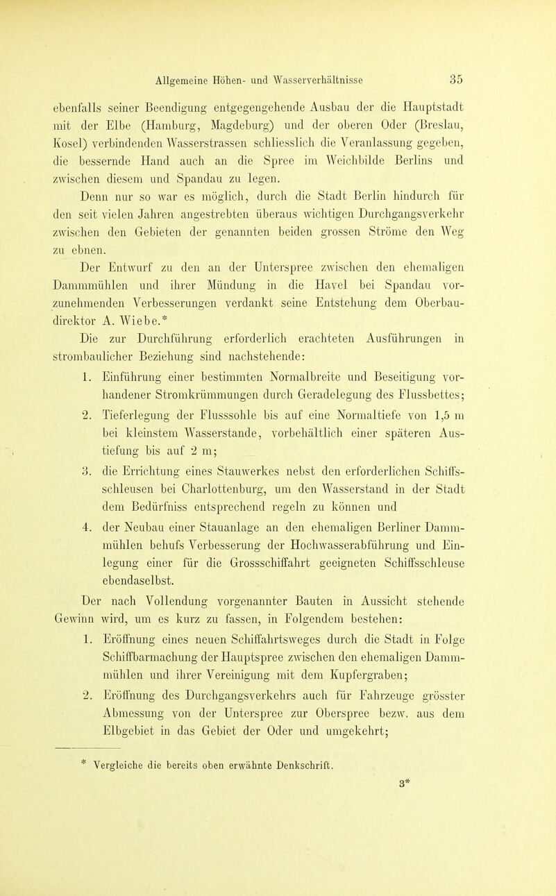 ebenfalls seiner Beendigung entgegengehende Ausbau der die Hauptstadt mit der Elbe (Hamburg, Magdeburg) und der oberen Oder (Breslau, Kosel) verbindenden Wasserstrassen schliesslich die Veranlassung gegeben, die bessernde Hand auch an die Spree im Weichbilde Berlins und zwischen diesem und Spandau zu legen. Denn nur so war es möglich, durch die Stadt Berlin hindurch für den seit vielen Jahren angestrebten überaus wichtigen Durchgangsverkehr zwischen den Gebieten der genannten beiden grossen Ströme den Weg zu ebnen. Der EntAVLirf zu den an der Unterspree zwischen den ehemaligen Dammmülilen und ihrer Mündung in die Havel bei Spandau vor- zunehmenden Verbesserungen verdankt seine Entstehung dem Oberbau- direktor A. Wiebe.* Die zur Durchführung erforderlich erachteten Ausführungen in strombaulicher Beziehung sind nachstehende: 1. Einfülirung einer bestimmten Normalbreite und Beseitigung vor- handener Stromkrümmungen durch Geradelegung des Flussbettes; 2. Tieferlegung der Flusssohle bis auf eine Normal tiefe von 1,5 m bei kleinstem Wasserstande, vorbehaltlich einer späteren Aus- tiefung bis auf 2 m; 3. die Errichtung eines Stauwerkes nebst den erforderlichen Schilfs- schleusen bei Charlottenburg, um den Wasserstand in der Stadt dem Bedürfniss entsprechend regeln zu können und 4. der Neuhau einer Stauanlage an den ehemaligen Berliner Damm- mühlen behufs Verbesserung der Hochwasserabführung und Ein- legung einer für die Grossschiffahrt geeigneten Schiffssclileuse ebendaselbst. Der nach Vollendung vorgenannter Bauten in Aussicht stehende Gewinn wird, um cs kurz zu fassen, in Folgendem bestehen: 1. Eröffnung eines neuen SchiffahrtsAveges durch die Stadt in Folge Schiffbarmachung der Hauptspree ZAvischen den ehemaligen Damm- mühlen und ihrer Vereinigung mit dem Kupfergrahen; 2. Eröffnung des Durchgangsverkehrs auch für Fahrzeuge grösster Abmessung von der Unterspree zur Oberspree bezAV. aus dem Elbgcbiet in das Gebiet der Oder und umgekehrt; * Vergleiche die bereits oben erwähnte Denkschrift. 3*