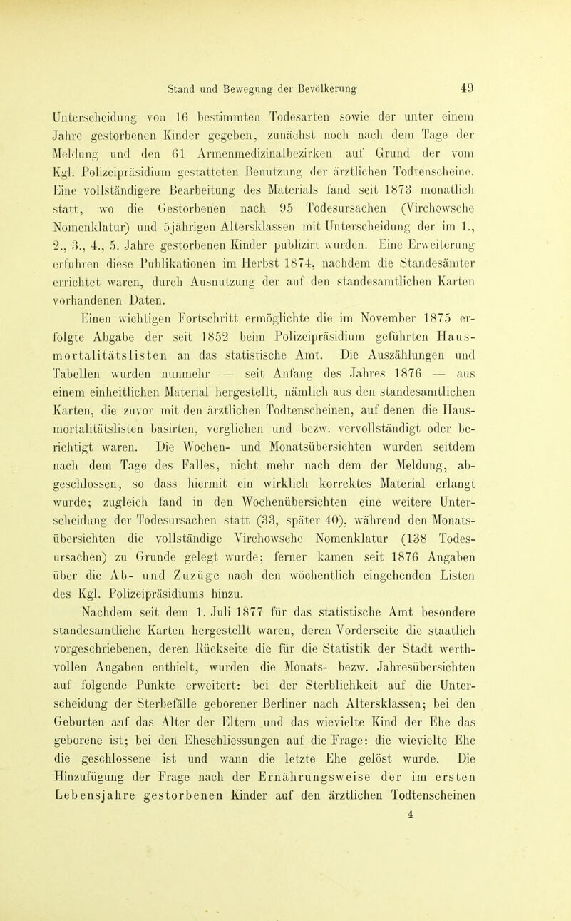 Unterscheidung von 16 bestimmten Todesarten sowie der unter einem Jahre gestoi'benen Kinder gegeben, zunächst noch nacli dem Tage iler Meldung und den 61 Armenmedizinalbezirken auf Grund der vom Kgl. Polizeipräsidium gestatteten ßenutzung der ärztlichen Todtenscheino. Kino vollständigere Bearbeitung des Materials fand seit 1873 monatlich statt, wo die Gestorbenen nach 95 Todesursachen (Virchowscho Nomenklatur) und 5jährigen Altersklassen mit Unterscheidung der im 1., ■2., 3., 4., 5. Jahre gestorbenen Kinder publizirt wurden. Eine Erweiterung erfuhren diese Publikationen im Herbst 1874, nachdem die Standesämter errichtet waren, durch Ausnutzung der auf den standesamtlichen Karten voiliandenen Daten. Ihnen wichtigen Fortschritt ermöglichte die im November 1875 er- folgte Abgabe der seit 1852 beim Polizeipräsidium geführten Haus- mortalitätslisten an das .statistische Amt. Die Auszählungen und Tabellen wurden nunmehr — seit Anfang des Jahres 1876 — aus einem einheitlichen Material hergestellt, nämlich aus den standesamtlichen Karten, die zuvor mit den ärztlichen Todtenscheinen, auf denen die Haus- mortalitätslisten basirten, verglichen und bezw. vervollständigt oder be- richtigt waren. Die Wochen- und Monatsübersichten wurden seitdem nach dem Tage des Falles, nicht mehr nach dem der Meldung, ab- geschlossen, so dass hiermit ein wirklich korrektes Material erlangt wurde; zugleich fand in den Wochenübersichten eine weitere Unter- scheidung der Todesursachen statt (33, später 40), während den Monats- übersichten die vollständige Virchowsche Nomenklatur (138 Todes- ursachen) zu Grunde gelegt wurde; ferner kamen seit 1876 Angaben über die Ab- und Zuzüge nach den Avöchentlich eingehenden Listen des Kgl. Polizeipräsidiums hinzu. Nachdem seit dem 1. Juli 1877 für das statistische Amt besondere standesamtliche Karten hergestellt waren, deren Vorderseite die staatlich vorgeschriebenen, deren Eückseite die für die Statistik der Stadt werth- vollen Angaben enthielt, wurden die Monats- bezw. Jahresübersichten auf folgende Punkte erweitert: bei der Sterblichkeit auf die Unter- scheidung der Sterbefälle geborener Berliner nach Altersklassen; bei den Geburten auf das Alter der Eltern und das wievielte Kind der Ehe das geborene ist; bei den Eheschliessungen auf die Frage: die wievielte Ehe die gesclilossene ist und wann die letzte Ehe gelöst wurde. Die Hinzufügung der Frage nach der Ernährungsweise der im ersten Lebensjahre gestorbenen Kinder auf den ärztlichen Todtenscheinen 4