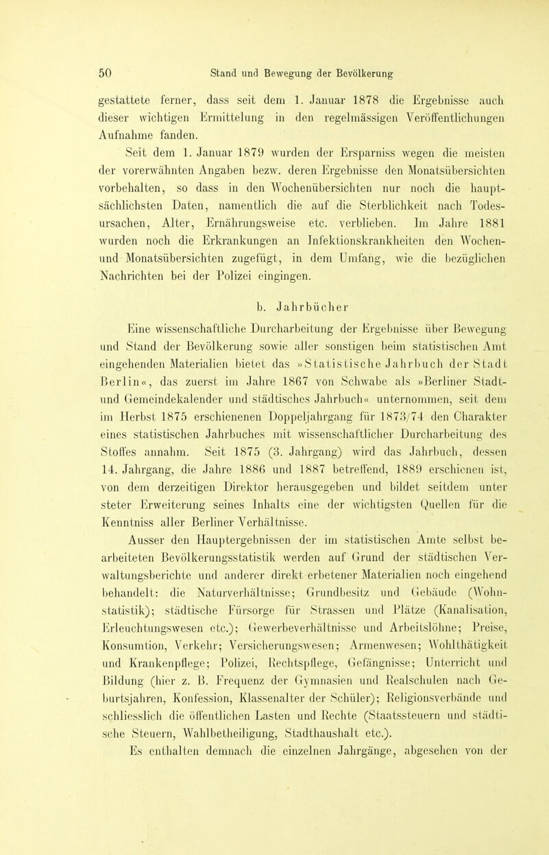 gestattete ferner, dass seit dem 1. Januar 1878 die Ergebnisse auch dieser wichtigen Ermittelung in den regelmässigen Veröffentlichungen Aufnahme fanden. .Seit dem 1. Januar 1879 wurden der Ersparniss wegen die meisten der vorerwähnten Angaben bezw. deren Ergebnisse den Monatsübersichten Vorbehalten, so dass in den Wochenübersichten nur noch die haupt- sächlichsten Daten, namentlich die auf die Sterblichkeit nach Todes- ursachen, Alter, Ernährungsweise etc. verblieben. Im Jahre 1881 wurden noch die Erkrankungen an Infektionskrankheiten den Wochen- und Monatsübersichten zugefügt, in dem Umfang, Avie die i)ezüglichen Nachrichten bei der Polizei eingingen. b. Jahrbücher Eine wissenschaftliche Durcharbeitung der Ergebnisse über Bewegung und Stand der Bevölkerung sowie aller sonstigen beim statistischen Amt eingehenden Materialien bietet das »Statistische Jahrbuch der Stadt Berlin«, das zuerst im Jahre 1867 von Schwabe als »Berliner Stadt- und Gemeindekalender und städtisches Jahrbuch« unternommen, seit dem im Herbst 1875 erschienenen Doppeljahrgang für 1873/74 den Charakter eines statistischen Jahrbuches mit wissenschaftlicher Durcharbeitung des Stoffes annahm. Seit 1875 (3. Jahrgang) wird das Jahrbuch, dessen 14. Jahrgang, die Jahre 1886 und 1887 betreffend, 1889 erschienen ist, von dem derzeitigen Direktor herausgegeben und bildet seitdem unter steter Erweiterung seines Inhalts eine der wichtigsten Quellen für die Kenntniss aller Berliner Verhältnisse. Ausser den Hauptergebnissen der im statistischen Amte selbst be- arbeiteten Bevölkerungsstatistik werden auf Grund der städtischen Ver- waltungsberichte und anderer direkt erbetener Materialien noch eingehend behandelt: die Natuiverhältnisse; Grundbesitz und Gel)äude (Wohn- statistik); städtische Eürsorge für Strassen und Plätze (Kanalisation, Erleuchtungswesen etc.); Gewerbeverhältnisse und Arbeitslöhne; Preise, Konsumtion, Verkehr; Versicherungswesen; Armenwesen; Wohlthätigkeit und Krankenpflege; Polizei, Bechtspllege, Gefängnisse; Untcrilclit und Bildung (hier z. B. Erequenz der Gymnasien und Realschulen nach Ge- burtsjahren, Konfession, Klassenalter der Schüler); Religionsverbände und schlie.sslich die öffentlichen Lasten und Rechte (Staatssteuern und slädli- sche .Steuern, Wahlbetheiligung, Stadthaushalt etc.). Es enthalten demnach die einzelnen Jahrgänge, abgesehen von der