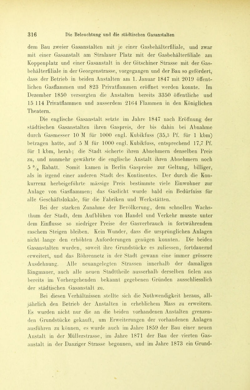 dem Bau zweier Gasanstalten mit je einer Gasbehälterfiliale, und zwar mit einer Gasanstalt am Stralauer Platz mit der Gasbehälterliliale am Koppenplatz und einer Gasanstalt in der Gitschiner Strasse mit der Gas- behälterfiliale in der Georgenstrasse, vorgegangen und der Bau so gefördert, dass der Betrieb in beiden Anstalten am 1. Januar 1847 mit 2019 öffent- lichen Gasflammen und 823 Privatflammen eröffnet werden konnte. Im Dezember 1850 versorgten die Anstalten bereits 3350 öffentliche und 15 114 Privatflammen und ausserdem 2164 Flammen in den Königlichen Theatern. Die englische Gasanstalt setzte im Jahre 1847 nach Eröffnung der städtischen Gasanstalten ihren Gaspreis, der bis dahin bei Abnahme durch Gasmesser 10 M für 1000 engl. Kubikfuss (35,3 Pf. für 1 kbm) betragen hatte, auf 5 M für 1000 engl. Kubikfuss, entsprechend 17,7 Pf. für 1 kbm, lierab; die Stadt sicherte iliren Abnehmern denselben Preis zu, und nunmehr gewährte die englische Anstalt ihren Abnehmern noch 5 ®/o Rabatt. Somit kamen in Berlin Gaspreise zur Geltung, billiger, als in irgend einer anderen Stadt des Kontinentes. Der durch die Kon- kurrenz herbeigeführte mässige Preis bestimmte viele Einwohner zur Anlage von Gasflammen; das Gaslicht wurde bald ein Bedürfniss für alle Geschäftslokale, für die Fabriken und Werkstätten. Bei der starken Zunahme der Bevölkerung, dem schnellen Wachs- (hum der Stadt, dem Aufblühen von Handel und Verkehr musste unter dem Einflüsse so niedriger Preise der Gasverbrauch in fortwährendem raschem Steigen bleiben. Kein Wunder, dass die ursprünglichen Anlagen nicht lange den erliöhten Anforderungen genügen konnten. Die beiden Gasanstalten wurden, soweit ilire Grundstücke es zuliessen, fortdauernd erweitert, und das Röhrennetz in der Stadt gewann eine immer grössere Ausdehnung. Alle neuangelegten Strassen innerhalb der damaligen Ringmauer, auch alle neuen Stadttheile ausserhalb derselben fielen aus bereits im Vorhergehenden bekannt gegebenen Gründen ausschliesslich der städtischen Gasanstalt zu. Bei diesen Verhältnissen stellte sich die Nothwendigkeit heraus, alJ- jährlich den Betrieb der Anstalten in erheblichem Hass zu erweitern, bis wurden nicht nur die an die beiden vorhandenen Anstalten grenzen- den Grundstücke gekauft, um Erweiterungen der vorhandenen Anlagen ausfüliren zu können, es wurde auch im Jahre 1859 der Bau einer neuen Anstalt in der Müllerstrasse, im Jalire 1871 der Bau der \nerten Gas- anstalt in der Danziger Strasse begonnen, und im Jahre 1873 ein Grund-