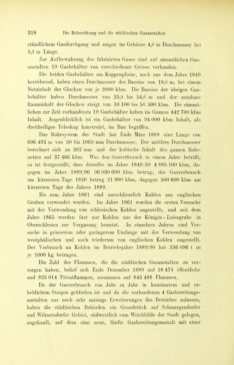 stündlichem Gasdurchgang und zeigen im Gehäuse 4,6 m Durchmesser bei 5,2 m Länge. Zur Aufbewahrung des fahrizirten Gases sind auf sämmtlichen Gas- anstalten 19 Gasbehälter von verschiedener Grösse vorhanden. Die beiden Gasbehälter am Koppenplatze, noch aus dem Jahre 1849 lierrührend, haben einen Durchmesser des Bassins von 18,6 m, bei einem Nutzinhalt der Glocken von je 2800 kbm. Die Bassins der übrigen Gas- behälter haben Durchmesser von 25,8 bis 54,6 m und der nutzbare Rauminhalt der Glocken steigt von 10 100 bis 56 500 kbm. Die sämmt- lichen zur Zeit vorhandenen 19 Gasbehälter haben im Ganzen 442 700 kbm Inhalt. Augenblicklich ist ein Gasbehälter von 94 000 kbm Inhalt, als dreitheiliges Teleskop konstruirt, im Bau begriffen. Das Kohrsystem der Stadt hat Ende März 1889 eine Länge von 696 493 m von 50 bis 1065 mm Durchmesser. Der mittlere Durchmesser berechnet sich zu 262 mm und der kubische Inhalt des ganzen Kohr- netzes auf 37 466 kbm. Was den Gasverbrauch in einem Jahre betrifft, so ist festgestellt, dass derselbe im Jahre 1849/50 4 885 100 kbm, da- gegen im Jahre 1889/90 96 030 000 kbm betrug; der Gasverbrauch am kürzesten Tage 1850 betrug 21 900 kbm, dagegen 500 600 kbm am kürzesten Tage des Jahres 1889. Bis zum Jahre 1861 sind ausschliesslich Kohlen aus englischen Gruben verwendet worden. Im Jahre 1861 wurden die ersten Versuche mit der Verwendung von schlesischen Kohlen angestellt, und seit dem Jahre 1865 wurden fast nur Kohlen aus der Königin - Luisegrube in Oberschlesien zur Vergasung benutzt. In einzelnen Jahren sind Ver- suche in grösserem oder geringerem Umfange mit der Verwendung von westphälischen und auch wiederum von englischen Kohlen angestellt. Der Verbrauch an Kohlen im Betriebsjahre 1889/90 hat 336 096 t zu je 1000 kg betragen. Die Zahl der Flammen, die die städtischen Gasanstalten zu ver- sorgen haben, belief sich Ende Dezember 1889 auf 18 474 öffentliche und 825 014 Privatflammen, zusammen auf 843 488 Flammen. Da der Gasverbrauch von Jahr zu Jahr in konstantem und er- heblichem Steigen geblieben ist und da die vorhandenen 4 Gasbereitungs- anstalten nur noch sehr mässige Erweiterungen des Betriebes zulassen, haben die städtischen Behörden ein Grundstück auf Schmargendorfer und Wilmersdorfer Gebiet, südwestlich vom Weichbilde der Stadt gelegen, angekauft, auf dem eine neue, fünfte Gasbereitungsanstalt mit einer